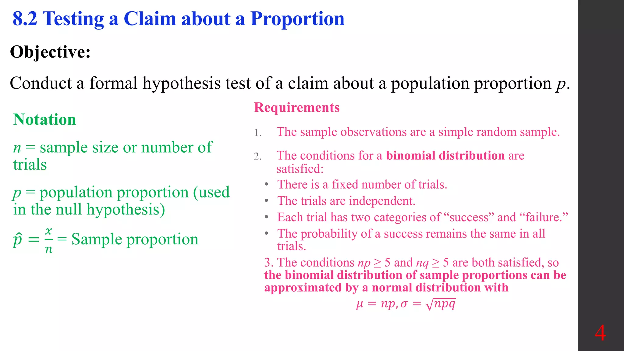 Objective:
Conduct a formal hypothesis test of a claim about a population proportion p.
8.2 Testing a Claim about a Proportion
Notation
n = sample size or number of
trials
p = population proportion (used
in the null hypothesis)
𝑝 =
𝑥
𝑛
= Sample proportion
Requirements
1. The sample observations are a simple random sample.
2. The conditions for a binomial distribution are
satisfied:
• There is a fixed number of trials.
• The trials are independent.
• Each trial has two categories of “success” and “failure.”
• The probability of a success remains the same in all
trials.
3. The conditions np ≥ 5 and nq ≥ 5 are both satisfied, so
the binomial distribution of sample proportions can be
approximated by a normal distribution with
𝜇 = 𝑛𝑝, 𝜎 = 𝑛𝑝𝑞
4
 