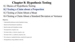 8.1 Basics of Hypothesis Testing
8.2 Testing a Claim about a Proportion
8.3 Testing a Claim About a Mean
8.4 Testing a Claim About a Standard Deviation or Variance
2
Objectives:
• Understand the definitions used in hypothesis testing.
• State the null and alternative hypotheses.
• State the steps used in hypothesis testing.
• Test proportions, using the z test.
• Test means when  is known, using the z test.
• Test means when  is unknown, using the t test.
• Test variances or standard deviations, using the chi-square test.
• Test hypotheses, using confidence intervals.
Chapter 8: Hypothesis Testing
 