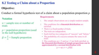 Objective:
Conduct a formal hypothesis test of a claim about a population proportion p.
8.2 Testing a Claim about a Proportion
Notation
n = sample size or number of
trials
p = population proportion (used
in the null hypothesis)
𝑝 =
𝑥
𝑛
= Sample proportion
Requirements
1. The sample observations are a simple random sample.
2. The conditions for a binomial distribution are
satisfied:
• There is a fixed number of trials.
• The trials are independent.
• Each trial has two categories of “success” and “failure.”
• The probability of a success remains the same in all
trials.
3. The conditions np ≥ 5 and nq ≥ 5 are both satisfied, so
the binomial distribution of sample proportions can be
approximated by a normal distribution with
𝜇 = 𝑛𝑝, 𝜎 = 𝑛𝑝𝑞
4
 