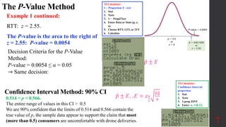 The P-Value Method
7
Example 1 continued:
RTT: z = 2.55.
The P-value is the area to the right of
z = 2.55: P-value = 0.0054
Decision Criteria for the P-Value
Method:
P-value = 0.0054 ≤ α = 0.05
⇾ Same decision:
0.514 < p < 0.566.
The entire range of values in this CI > 0.5
We are 90% confident that the limits of 0.514 and 0.566 contain the
true value of p, the sample data appear to support the claim that most
(more than 0.5) consumers are uncomfortable with drone deliveries.
Confidence Interval Method: 90% CI
𝑝 ± 𝐸
𝑝 ± 𝐸, ,𝐸 = 𝑧𝛼
2
𝑝𝑞
𝑛
TI Calculator:
1 - Proportion Z - test
1. Stat
2. Tests
3. 1 ‒ PropZTest
4. Enter Data or Stats (p, x,
n)
5. Choose RTT, LTT, or 2TT
6. Calculate
TI Calculator:
Confidence Interval:
proportion
1. Stat
2. Tests
3. 1-prop ZINT
4. Enter: x, n & CL
 