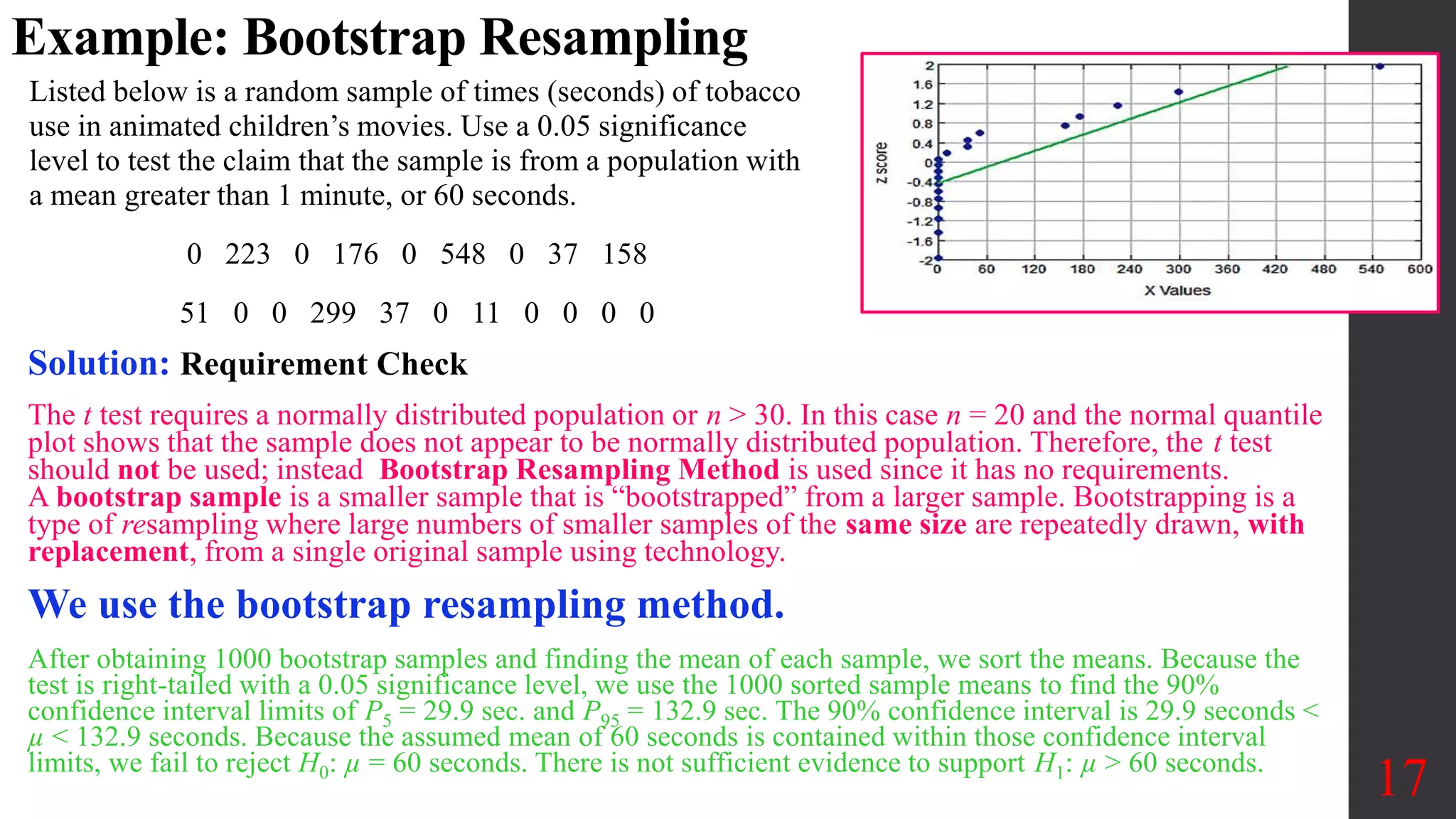 Example: Bootstrap Resampling
Listed below is a random sample of times (seconds) of tobacco
use in animated children’s movies. Use a 0.05 significance
level to test the claim that the sample is from a population with
a mean greater than 1 minute, or 60 seconds.
0 223 0 176 0 548 0 37 158
51 0 0 299 37 0 11 0 0 0 0
17
Solution: Requirement Check
The t test requires a normally distributed population or n > 30. In this case n = 20 and the normal quantile
plot shows that the sample does not appear to be normally distributed population. Therefore, the t test
should not be used; instead Bootstrap Resampling Method is used since it has no requirements.
A bootstrap sample is a smaller sample that is “bootstrapped” from a larger sample. Bootstrapping is a
type of resampling where large numbers of smaller samples of the same size are repeatedly drawn, with
replacement, from a single original sample using technology.
We use the bootstrap resampling method.
After obtaining 1000 bootstrap samples and finding the mean of each sample, we sort the means. Because the
test is right-tailed with a 0.05 significance level, we use the 1000 sorted sample means to find the 90%
confidence interval limits of P5 = 29.9 sec. and P95 = 132.9 sec. The 90% confidence interval is 29.9 seconds <
µ < 132.9 seconds. Because the assumed mean of 60 seconds is contained within those confidence interval
limits, we fail to reject H0: µ = 60 seconds. There is not sufficient evidence to support H1: µ > 60 seconds.
 