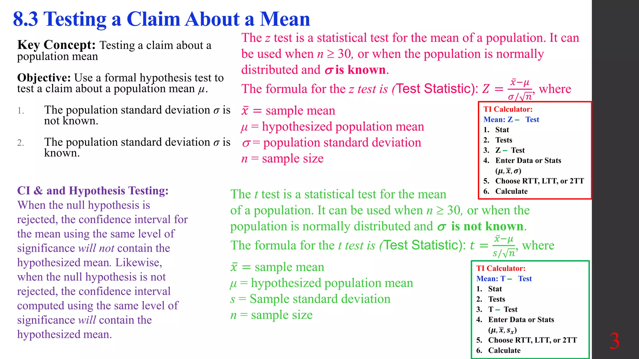 Key Concept: Testing a claim about a
population mean
Objective: Use a formal hypothesis test to
test a claim about a population mean µ.
1. The population standard deviation σ is
not known.
2. The population standard deviation σ is
known.
8.3 Testing a Claim About a Mean
The z test is a statistical test for the mean of a population. It can
be used when n  30, or when the population is normally
distributed and  is known.
The formula for the z test is (Test Statistic): 𝑍 =
𝑥−𝜇
𝜎/ 𝑛
, where
𝑥 = sample mean
μ = hypothesized population mean
 = population standard deviation
n = sample size
The t test is a statistical test for the mean
of a population. It can be used when n  30, or when the
population is normally distributed and  is not known.
The formula for the t test is (Test Statistic): 𝑡 =
𝑥−𝜇
𝑠/ 𝑛
, where
𝑥 = sample mean
μ = hypothesized population mean
s = Sample standard deviation
n = sample size
3
TI Calculator:
Mean: Z ‒ Test
1. Stat
2. Tests
3. Z ‒ Test
4. Enter Data or Stats
(𝝁, 𝒙, 𝝈)
5. Choose RTT, LTT, or 2TT
6. Calculate
TI Calculator:
Mean: T ‒ Test
1. Stat
2. Tests
3. T ‒ Test
4. Enter Data or Stats
(𝝁, 𝒙, 𝒔𝒙)
5. Choose RTT, LTT, or 2TT
6. Calculate
CI & and Hypothesis Testing:
When the null hypothesis is
rejected, the confidence interval for
the mean using the same level of
significance will not contain the
hypothesized mean. Likewise,
when the null hypothesis is not
rejected, the confidence interval
computed using the same level of
significance will contain the
hypothesized mean.
 