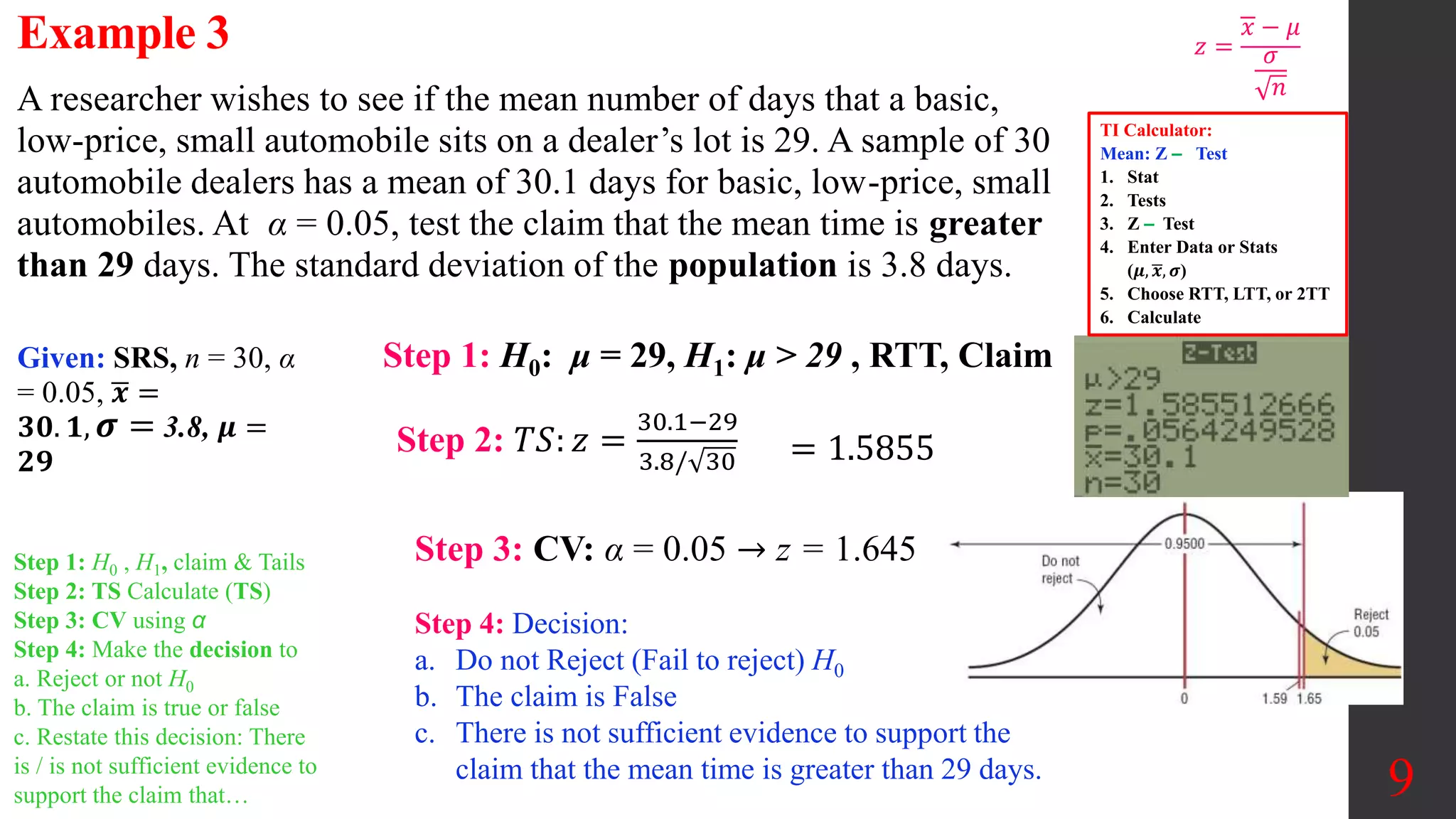 9
A researcher wishes to see if the mean number of days that a basic,
low-price, small automobile sits on a dealer’s lot is 29. A sample of 30
automobile dealers has a mean of 30.1 days for basic, low-price, small
automobiles. At α = 0.05, test the claim that the mean time is greater
than 29 days. The standard deviation of the population is 3.8 days.
Example 3
Step 3: CV: α = 0.05 → z = 1.645
Step 1: H0: μ = 29, H1: μ > 29 , RTT, Claim
Given: SRS, n = 30, α
= 0.05, 𝒙 =
𝟑𝟎. 𝟏, 𝝈 = 3.8, 𝝁 =
𝟐𝟗
Step 2: 𝑇𝑆: 𝑧 =
30.1−29
3.8/ 30 = 1.5855
Step 4: Decision:
a. Do not Reject (Fail to reject) H0
b. The claim is False
c. There is not sufficient evidence to support the
claim that the mean time is greater than 29 days.
𝑧 =
𝑥 − 𝜇
𝜎
𝑛
Step 1: H0 , H1, claim & Tails
Step 2: TS Calculate (TS)
Step 3: CV using α
Step 4: Make the decision to
a. Reject or not H0
b. The claim is true or false
c. Restate this decision: There
is / is not sufficient evidence to
support the claim that…
TI Calculator:
Mean: Z ‒ Test
1. Stat
2. Tests
3. Z ‒ Test
4. Enter Data or Stats
(𝝁, 𝒙, 𝝈)
5. Choose RTT, LTT, or 2TT
6. Calculate
 