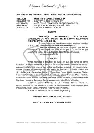 Superior Tribunal de Justiça
SENTENÇA ESTRANGEIRA CONTESTADA Nº 839 - EX (2005/0034467-0)

RELATOR                 :   MINISTRO CESAR ASFOR ROCHA
REQUERENTE              :   BOUVERY INTERNATIONAL S/A
ADVOGADO                :   JOSÉ PAULO FERNANDES FREIRE E OUTRO(S)
REQUERIDO               :   VALEX EXPORTADORA DE CAFÉ LTDA
ADVOGADO                :   ANTÔNIO CAMARGO JÚNIOR

                                                 EMENTA

                               SENTENÇA          ESTRANGEIRA          CONTESTADA.
                 CONVENÇÃO DE ARBITRAGEM. LEI N. 9.307/96. REQUISITOS
                 INDISPENSÁVEIS ATENDIDOS.
                               O reconhecimento da arbitragem vem regulado pela Lei
                 n. 9.307, de 23 de setembro de 1996, em plena vigência.
                               Uma vez atendidos os requisitos exigidos pela Lei de
                 Arbitragem e pelos artigos 5º e 6º da Resolução n. 09 do STJ, há que
                 se deferir o pedido de homologação da sentença estrangeira.
                               Homologação deferida.

                                               ACÓRDÃO
              Vistos, relatados e discutidos os autos em que são partes as acima
indicadas, acordam os Ministros da Corte Especial do Superior Tribunal de Justiça,
na conformidade dos votos e das notas taquigráficas a seguir, por unanimidade,
deferir o pedido de homologação, nos termos do voto do Sr. Ministro Relator. Os
Srs. Ministros Ari Pargendler, Fernando Gonçalves, Carlos Alberto Menezes Direito,
Felix Fischer, Gilson Dipp, Hamilton Carvalhido, Eliana Calmon, Paulo Gallotti,
Francisco Falcão, Laurita Vaz, Luiz Fux, Teori Albino Zavascki, Francisco Peçanha
Martins e Humberto Gomes de Barros votaram com o Sr. Ministro Relator.
              Ausentes, justificadamente, o Sr. Ministro Nilson Naves e,
ocasionalmente, os Srs. Ministros Antônio de Pádua Ribeiro, José Delgado, Aldir
Passarinho Junior, Nancy Andrighi e João Otávio de Noronha.
              Brasília, 16 de maio de 2007 (data do julgamento).


                         MINISTRO BARROS MONTEIRO, Presidente


                         MINISTRO CESAR ASFOR ROCHA, Relator




Documento: 693715 - Inteiro Teor do Acórdão - Site certificado - DJ: 13/08/2007   Página 1 de 7
 