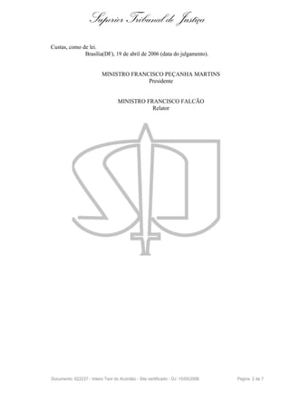 Superior Tribunal de Justiça
Custas, como de lei.
              Brasília(DF), 19 de abril de 2006 (data do julgamento).


                           MINISTRO FRANCISCO PEÇANHA MARTINS
                                         Presidente


                                   MINISTRO FRANCISCO FALCÃO
                                              Relator




Documento: 622237 - Inteiro Teor do Acórdão - Site certificado - DJ: 15/05/2006   Página 2 de 7
 