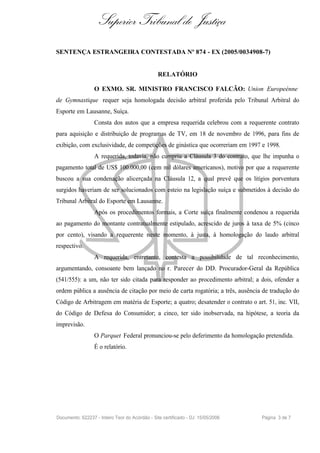 Superior Tribunal de Justiça
SENTENÇA ESTRANGEIRA CONTESTADA Nº 874 - EX (2005/0034908-7)


                                                 RELATÓRIO

                  O EXMO. SR. MINISTRO FRANCISCO FALCÃO: Union Europeénne
de Gymnastique requer seja homologada decisão arbitral proferida pelo Tribunal Arbitral do
Esporte em Lausanne, Suíça.
                  Consta dos autos que a empresa requerida celebrou com a requerente contrato
para aquisição e distribuição de programas de TV, em 18 de novembro de 1996, para fins de
exibição, com exclusividade, de competições de ginástica que ocorreriam em 1997 e 1998.
                  A requerida, todavia, não cumpriu a Cláusula 3 do contrato, que lhe impunha o
pagamento total de US$ 100.000,00 (cem mil dólares americanos), motivo por que a requerente
buscou a sua condenação alicerçada na Cláusula 12, a qual prevê que os litígios porventura
surgidos haveriam de ser solucionados com esteio na legislação suíça e submetidos à decisão do
Tribunal Arbitral do Esporte em Lausanne.
                  Após os procedimentos formais, a Corte suíça finalmente condenou a requerida
ao pagamento do montante contratualmente estipulado, acrescido de juros à taxa de 5% (cinco
por cento), visando a requerente neste momento, à justa, à homologação do laudo arbitral
respectivo.
                  A requerida, entretanto, contesta a possibilidade de tal reconhecimento,
argumentando, consoante bem lançado no r. Parecer do DD. Procurador-Geral da República
(541/555): a um, não ter sido citada para responder ao procedimento arbitral; a dois, ofender a
ordem pública a ausência de citação por meio de carta rogatória; a três, ausência de tradução do
Código de Arbitragem em matéria de Esporte; a quatro; desatender o contrato o art. 51, inc. VII,
do Código de Defesa do Consumidor; a cinco, ter sido inobservada, na hipótese, a teoria da
imprevisão.
                  O Parquet Federal pronunciou-se pelo deferimento da homologação pretendida.
                  É o relatório.




Documento: 622237 - Inteiro Teor do Acórdão - Site certificado - DJ: 15/05/2006   Página 3 de 7
 