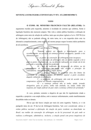 Superior Tribunal de Justiça
SENTENÇA ESTRANGEIRA CONTESTADA Nº 874 - EX (2005/0034908-7)


                                                      VOTO

                  O EXMO. SR. MINISTRO FRANCISCO FALCÃO (RELATOR): Os
argumentos trazidos pela requerida, atinentes à invalidade do contrato que celebrou, frente à
legislação brasileira não merecem amparo. Não viola a ordem pública brasileira a utilização de
arbitragem como meio de solução de conflitos, tanto que em plena vigência a Lei n. 9307/96 (Lei
de Arbitragem), não se podendo afirmar, de outro turno, ter a ora requerida eleito esta via
alternativa compulsoriamente, como sugere, até mesmo porque sequer levantou indício probatório
de tal ocorrência.
                  Segundo assenta o art. 38 da Lei n. 9307/96:
                                "Somente poderá ser negada a homologação para o
                 reconhecimento ou execução de sentença arbitral estrangeira, quando o réu
                 demonstrar que:
                                I - as partes na convenção de arbitragem eram incapazes;
                                II - a convenção de arbitragem não era válida segundo a lei à
                 qual as partes a submeteram, ou, na falta de indicação, em virtude da lei do
                 país onde a sentença arbitral foi proferida;
                                III - não foi notificado da designação do árbitro ou do
                 procedimento de arbitragem, ou tenha sido violado o princípio do
                 contraditório, impossibilitando a ampla defesa;
                                IV - a sentença arbitral foi proferida fora dos limites da
                 convenção de arbitragem, e não foi possível separar a parte excedente
                 daquela submetida à arbitragem;
                                V - a instituição da arbitragem não está de acordo com o
                 compromisso arbitral ou cláusula compromissória;
                                VI - a sentença arbitral não se tenha, ainda, tornado
                 obrigatória para as partes, tenha sido anulada, ou, ainda, tenha sido
                 suspensa por órgão judicial do país onde a sentença arbitral for prolatada."

                  In casu, portanto, somente a alegativa de que não foi regularmente citada a
requerida, a propiciar a sua ampla defesa, está a merecer enfrentamento, sendo manifestamente
descabidas todas as demais.
                  Diz-se que não houve citação por meio de carta rogatória. Todavia, ex vi do
parágrafo único do art. 39 da Lei de Arbitragem brasileira, "não será considerada ofensa à
ordem pública nacional a efetivação da citação da parte residente ou domiciliada no
Brasil, nos moldes da convenção de arbitragem ou da lei processual do país onde se
realizou a arbitragem, admitindo-se, inclusive, a citação postal com prova inequívoca de

Documento: 622237 - Inteiro Teor do Acórdão - Site certificado - DJ: 15/05/2006   Página 4 de 7
 