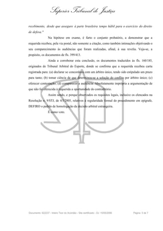 Superior Tribunal de Justiça
recebimento, desde que assegure à parte brasileira tempo hábil para o exercício do direito
de defesa."
                  Na hipótese em exame, é farto o conjunto probatório, a demonstrar que a
requerida recebeu, pela via postal, não somente a citação, como também intimações objetivando o
seu comparecimento às audiências que foram realizadas, afinal, à sua revelia. Veja-se, a
propósito, os documentos de fls. 399/413.
                  Ainda a corroborar esta conclusão, os documentos traduzidos às fls. 160/185,
originados do Tribunal Arbitral do Esporte, donde se confirma que a requerida recebeu carta
registrada para: (a) declarar se concordava com um árbitro único, tendo sido estipulado um prazo
para tanto; (b) tomar ciência de que determinou-se a solução do conflito por árbitro único; (c)
oferecer contestação; (d) comparecer a audiência. Absolutamente imprópria a argumentação de
que não foi oferecida à requerida a oportunidade do contraditório.
                  Assim sendo, e porque observados os requisitos legais, inclusive os elencados na
Resolução n. 9/STJ, de 4/5/2005, relativos à regularidade formal do procedimento em epígrafe,
DEFIRO o pedido de homologação da decisão arbitral estrangeira.
                  É como voto.




Documento: 622237 - Inteiro Teor do Acórdão - Site certificado - DJ: 15/05/2006    Página 5 de 7
 