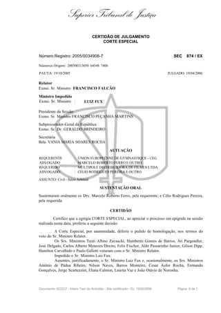 Superior Tribunal de Justiça
                                     CERTIDÃO DE JULGAMENTO
                                         CORTE ESPECIAL


Número Registro: 2005/0034908-7                                                      SEC    874 / EX

Números Origem: 200500313050 64548 7406

PAUTA: 19/10/2005                                                                 JULGADO: 19/04/2006

Relator
Exmo. Sr. Ministro FRANCISCO FALCÃO

Ministro Impedido
Exmo. Sr. Ministro :           LUIZ FUX

Presidente da Sessão
Exmo. Sr. Ministro FRANCISCO PEÇANHA MARTINS
Subprocurador-Geral da República
Exmo. Sr. Dr. GERALDO BRINDEIRO
Secretária
Bela. VANIA MARIA SOARES ROCHA

                                                 AUTUAÇÃO
REQUERENTE              :   UNION EUROPEÉNNE DE GYMNASTIQUE - UEG
ADVOGADO                :   MARCELO ROBERTO FERRO E OUTRO
REQUERIDO               :   MULTIPOLE DISTRIBUIDORA DE FILMES LTDA
ADVOGADO                :   CÉLIO RODRIGUES PEREIRA E OUTRO

ASSUNTO: Civil - Juizo Arbitral

                                          SUSTENTAÇÃO ORAL
Sustentaram oralmente os Drs. Marcelo Roberto Ferro, pela requerente, e Célio Rodrigues Pereira,
pela requerida.

                                                 CERTIDÃO
         Certifico que a egrégia CORTE ESPECIAL, ao apreciar o processo em epígrafe na sessão
realizada nesta data, proferiu a seguinte decisão:
         A Corte Especial, por unanimidade, deferiu o pedido de homologação, nos termos do
voto do Sr. Ministro Relator.
         Os Srs. Ministros Teori Albino Zavascki, Humberto Gomes de Barros, Ari Pargendler,
José Delgado, Carlos Alberto Menezes Direito, Felix Fischer, Aldir Passarinho Junior, Gilson Dipp,
Hamilton Carvalhido e Paulo Gallotti votaram com o Sr. Ministro Relator.
         Impedido o Sr. Ministro Luiz Fux.
         Ausentes, justificadamente, o Sr. Ministro Luiz Fux e, ocasionalmente, os Srs. Ministros
Antônio de Pádua Ribeiro, Nilson Naves, Barros Monteiro, Cesar Asfor Rocha, Fernando
Gonçalves, Jorge Scartezzini, Eliana Calmon, Laurita Vaz e João Otávio de Noronha.



Documento: 622237 - Inteiro Teor do Acórdão - Site certificado - DJ: 15/05/2006        Página 6 de 7
 