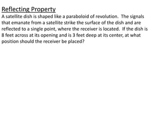 Reflecting PropertyA satellite dish is shaped like a paraboloid of revolution.  The signals that emanate from a satellite strike the surface of the dish and are reflected to a single point, where the receiver is located.  If the dish is 8 feet across at its opening and is 3 feet deep at its center, at what position should the receiver be placed?