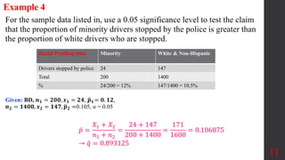 11
For the sample data listed in, use a 0.05 significance level to test the claim
that the proportion of minority drivers stopped by the police is greater than
the proportion of white drivers who are stopped.
Example 4
Given: BD, 𝒏𝟏 = 𝟐𝟎𝟎, 𝒙𝟏 = 𝟐𝟒, 𝒑𝟏 = 𝟎. 𝟏𝟐,
𝒏𝟐 = 𝟏𝟒𝟎𝟎, 𝒙𝟐 = 𝟏𝟒𝟕, 𝒑𝟐 =0.105, α = 0.05
𝑝 =
𝑋1 + 𝑋2
𝑛1 + 𝑛2
=
24 + 147
200 + 1400
=
171
1600
= 0.106875
→ 𝑞 = 0.893125
Racial Profiling data Minority White & Non-Hispanic
Drivers stopped by police 24 147
Total 200 1400
% 24/200 = 12% 147/1400 = 10.5%
 