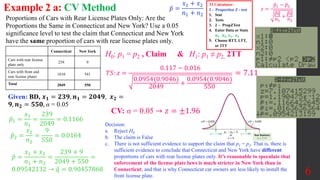 6
Proportions of Cars with Rear License Plates Only: Are the
Proportions the Same in Connecticut and New York? Use a 0.05
significance level to test the claim that Connecticut and New York
have the same proportion of cars with rear license plates only.
Example 2 a: CV Method
CV: α = 0.05 → 𝑧 = ±1.96
H0: p1 = p2 , Claim & H1: p1 ≠ p2, 2TT
Given: BD, 𝒙𝟏 = 𝟐𝟑𝟗, 𝒏𝟏 = 𝟐𝟎𝟒𝟗, 𝒙𝟐 =
𝟗, 𝒏𝟐 = 𝟓𝟓𝟎, α = 0.05
𝑇𝑆: 𝑧 =
0.117 − 0.016
0.0954(0.9046)
2049
+
0.0954(0.9046)
550
= 7.11
𝑝1 =
𝑥1
𝑛1
=
239
2049
= 0.1166
𝑝2 =
𝑥2
𝑛2
=
9
550
= 0.0164
𝑝 =
𝑥1 + 𝑥2
𝑛1 + 𝑛2
=
239 + 9
2049 + 550
=
0.09542132 → 𝑞 = 0.90457868
Blank Connecticut New York
Cars with rear license
plate only
239 9
Cars with front and
rear license plates
1810 541
Total 2049 550
Decision:
a. Reject H0
b. The claim is False
c. There is not sufficient evidence to support the claim that p1 = p2. That is, there is
sufficient evidence to conclude that Connecticut and New York have different
proportions of cars with rear license plates only. It’s reasonable to speculate that
enforcement of the license plate laws is much stricter in New York than in
Connecticut, and that is why Connecticut car owners are less likely to install the
front license plate.
𝑧 =
𝑝1 − 𝑝2
𝑝𝑞
𝑛1
+
𝑝𝑞
𝑛2
TI Calculator:
2 - Proportion Z - test
1. Stat
2. Tests
3. 2 ‒ PropZTest
4. Enter Data or Stats
𝒏𝟏 , 𝒏𝟐, 𝒙𝟏, 𝒙𝟐
5. Choose RTT, LTT,
or 2TT
𝑝 =
𝑥1 + 𝑥2
𝑛1 + 𝑛2
 