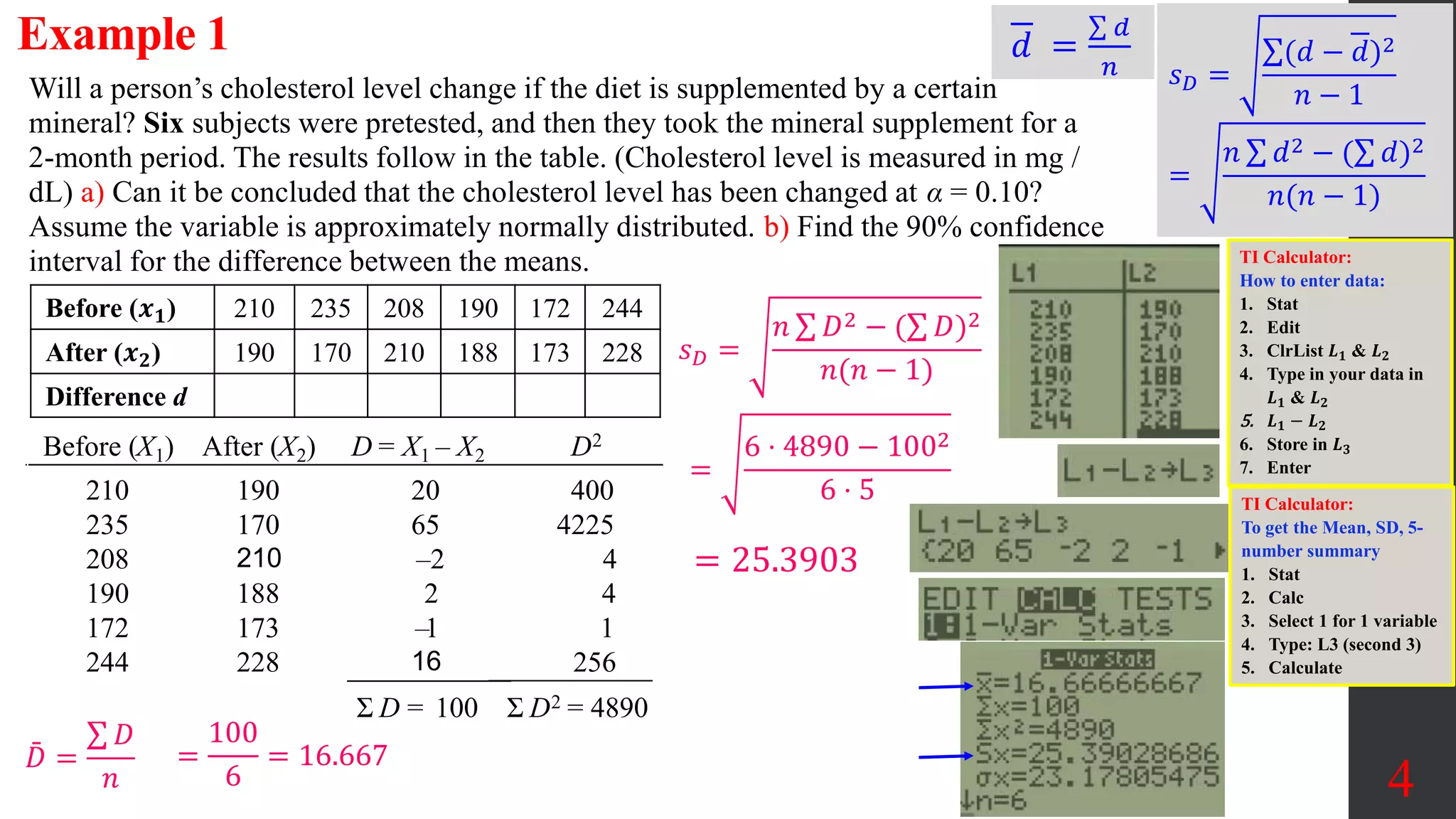 4
Will a person’s cholesterol level change if the diet is supplemented by a certain
mineral? Six subjects were pretested, and then they took the mineral supplement for a
2-month period. The results follow in the table. (Cholesterol level is measured in mg /
dL) a) Can it be concluded that the cholesterol level has been changed at α = 0.10?
Assume the variable is approximately normally distributed. b) Find the 90% confidence
interval for the difference between the means.
Before (𝒙𝟏) 210 235 208 190 172 244
After (𝒙𝟐) 190 170 210 188 173 228
Difference d
Before (X1) After (X2) D = X1 – X2 D2
210
235
208
190
172
244
190
170
210
188
173
228
20
65
–2
2
–1
16
400
4225
4
4
1
256
Σ D = 100 Σ D2 = 4890
𝐷 =
𝐷
𝑛
𝑠𝐷 =
𝑛 𝐷2 − ( 𝐷)2
𝑛(𝑛 − 1)
=
6 ⋅ 4890 − 1002
6 ⋅ 5
= 25.3903
𝑑 =
𝑑
𝑛 𝑠𝐷 =
(𝑑 − 𝑑)2
𝑛 − 1
=
𝑛 𝑑2 − ( 𝑑)2
𝑛(𝑛 − 1)
TI Calculator:
How to enter data:
1. Stat
2. Edit
3. ClrList 𝑳𝟏 & 𝑳𝟐
4. Type in your data in
𝑳𝟏 & 𝑳𝟐
5. 𝑳𝟏 − 𝑳𝟐
6. Store in 𝑳𝟑
7. Enter
TI Calculator:
To get the Mean, SD, 5-
number summary
1. Stat
2. Calc
3. Select 1 for 1 variable
4. Type: L3 (second 3)
5. Calculate
=
100
6
= 16.667
Example 1
 