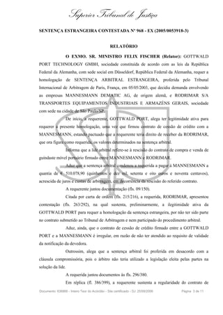 Superior Tribunal de Justiça
SENTENÇA ESTRANGEIRA CONTESTADA Nº 968 - EX (2005/0053918-3)


                                                 RELATÓRIO

                  O EXMO. SR. MINISTRO FELIX FISCHER (Relator): GOTTWALD
PORT TECHNOLOGY GMBH, sociedade constituída de acordo com as leis da República
Federal da Alemanha, com sede social em Düsseldorf, República Federal da Alemanha, requer a
homologação de SENTENÇA ARBITRAL ESTRANGEIRA, proferida pelo Tribunal
Internacional de Arbitragem de Paris, França, em 05/05/2003, que decidiu demanda envolvendo
as empresas MANNESMANN DEMATIC AG, de origem alemã, e RODRIMAR S/A
TRANSPORTES EQUIPAMENTOS INDUSTRIAIS E ARMAZÉNS GERAIS, sociedade
com sede na cidade de São Paulo/SP.
                  De início, a requerente, GOTTWALD PORT, alega ter legitimidade ativa para
requerer a presente homologação, uma vez que firmou contrato de cessão de crédito com a
MANNESMANN, estando pactuado que a requerente teria direito de receber da RODRIMAR,
que ora figura como requerida, os valores determinados na sentença arbitral.
                  Informa que a lide arbitral refere-se à rescisão do contrato de compra e venda de
guindaste móvel portuário firmado entre MANNESMANN e RODRIMAR.
                  Aduz que a sentença arbitral condenou a requerida a pagar à MANNESMANN a
quantia de € 510.078,90 (quinhentos e dez mil, setenta e oito euros e noventa centavos),
acrescida de juros e custas de arbitragem, em decorrência da rescisão do referido contrato.
                  A requerente juntou documentação (fls. 09/150).
                  Citada por carta de ordem (fls. 215/216), a requerida, RODRIMAR, apresentou
contestação (fls. 263/292), na qual sustenta, preliminarmente, a ilegitimidade ativa da
GOTTWALD PORT para requer a homologação da sentença estrangeira, por não ter sido parte
no contrato submetido ao Tribunal de Arbitragem e nem participado do procedimento arbitral.
                  Aduz, ainda, que o contrato de cessão de crédito firmado entre a GOTTWALD
PORT e a MANNESMANN é irregular, em razão de não ter atendido ao requisito de validade
da notificação da devedora.
                  Outrossim, alega que a sentença arbitral foi proferida em desacordo com a
cláusula compromissória, pois o árbitro não teria utilizado a legislação eleita pelas partes na
solução da lide.
                  A requerida juntou documentos às fls. 296/380.
                  Em réplica (fl. 386/399), a requerente sustenta a regularidade do contrato de
Documento: 636866 - Inteiro Teor do Acórdão - Site certificado - DJ: 25/09/2006    Página 3 de 11
 