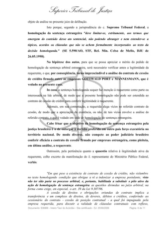 Superior Tribunal de Justiça
objeto de análise no presente juízo de delibação.
                  Isto porque, segundo a jurisprudência do c. Supremo Tribunal Federal, a
homologação da sentença estrangeira "deve limitar-se, estritamente, aos termos que
emergem do conteúdo desse ato sentencial, não podendo abranger e nem estender-se a
tópicos, acordos ou cláusulas que não se achem formalmente incorporados ao texto da
decisão homologanda." (SE 5.590/AO, STF, Rel. Min. Celso de Mello, DJU de
26.05.1998).
                  Na hipótese dos autos, para que se possa apreciar o mérito do pedido de
homologação da sentença arbitral estrangeira, será necessário verificar antes a legitimidade da
requerente, o que, por conseqüência, torna imprescindível a análise do contrato de cessão
de crédito firmado entre as empresas GOTTWALD PORT e MANNESMANN, que é
vedado no presente caso.
                  In casu, a sentença homologanda sequer faz menção à requerente como parte ou
interessada na lide arbitral, de modo que a presente homologação não pode ser estendida ao
contrato de cessão de crédito para conferir legitimidade à requerente.
                  Ademais, em sua contestação, a requerida alega vícios no referido contrato de
cessão, de modo que a apreciação da existência, ou não, de tais vícios envolve a análise do
referido contrato, o que é vedado em sede de homologação de sentença estrangeira.
                  Cabe frisar que o objetivo da homologação da sentença estrangeira pela
justiça brasileira é o de outorgar à decisão proferida em outro país força executória no
território nacional. De modo diverso, não compete ao poder judiciário brasileiro
conferir eficácia a contrato de cessão firmado por empresas estrangeira, como pleiteia,
em última análise, a requerente.
                  Outrossim, pela pertinência quanto a quaestio relativa à ilegitimidade ativa da
requerente, colho excerto da manifestação do il. representante do Ministério Público Federal,
verbis:


              "Em que pese a existência de contrato de cessão de crédito, não vislumbro
no texto homologando condição que obrigue a ré a indenizar a empresa postulante, visto
não ter sido parte no processo arbitral, e, portanto, habilitada a substituir o pólo ativo da
ação de homologação de sentença estrangeira as questões dirimidas no juízo arbitral, na
forma como exige, em especial, o art. 39 da Lei 9.307/96.
              A cessão de direitos e obrigações oriundas de contrato implica a
transferência e um complexo de direitos, de deveres, débitos e créditos, conferindo ao
cessionário do contrato - cessão de posição contratual - a qual foi impugnada pela
empresa requerida, para discutir a validade de cláusulas contratuais com reflexo,
Documento: 636866 - Inteiro Teor do Acórdão - Site certificado - DJ: 25/09/2006   Página 6 de 11
 