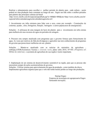 Realizar o planejamento para escolher o melhor período de plantio para cada cultura , assim
poderá ter uma produção mais constante ao longo do ano . Segue um link sobre o melhor períodos
para plantio das principais culturas do brasil
.http://www.clicrbs.com.br/especial/jsp/pflash.jsp?w=800&h=800&site=http://www.clicrbs.com.br/
especial/infos/calendarioagricola/calendarioagricola.swf.
3 .Investimento em infra estrutura para lidar com a seca, como por exemplo : Construções de
cisternas, açudes , silos, forrageiras, fenação , barragens e carros pipas(casos de emergencias) .
Soluções : A utilizacao de uma margem de lucro do plantio para o investimento em infra estruta
para melhoria de seus recursos de agua em periodos de estiagem .
4. Procurar esta sempre atualizada com programas que o governo fornece para fornecimento de
agua. As vezes por motivos de falta de divulgacao o agricultor nao tem conhecimento de programas
do governo que possa trazer melhorias em seu plantio.
Soluções : Manter-se atualizado com as noticias do ministério da agricultura ,
embrapa,ATER(Assistencia Tecnica e extensão rural), plano safra 2014, AP1MC (Programa um
Milhão de cisternas) e secretaria de agricultura de sua região é muito importante.
5. Implantação de um sistema de desenvolvimento sustentável na região, para que as pessoas não
necessitem sempre de ações assistencialistas do governo;
Soluções : Utilizar sistema para aproveitamento de agua da produção , como também da chuva.
Implementar agricultura organica para que o solo não tenha muitas perdas ao longo das produções.
Startup Etagro
Empresa de tecnologia em agropecuaria Etagro
Semeando inovações.
 