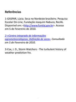 .
Referências
1-GASPAR, Lúcia. Seca no Nordeste brasileiro. Pesquisa
Escolar On-Line, Fundação Joaquim Nabuco, Recife.
Disponível em: <http://www.fundaj.gov.br>. Acesso
em:5 de Fevereiro de 2010.
2-«Centro integrado de informações
agrometeorológicas: Definição de seca». Consultado
em 5 de Fevereiro de 2010.
3-Cox, J. D., Storm Watchers - The turbulent history of
weather prediction fro.
 
