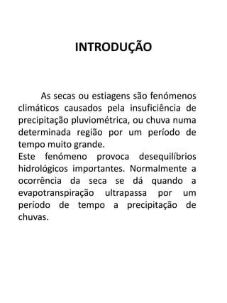 INTRODUÇÃO
As secas ou estiagens são fenómenos
climáticos causados pela insuficiência de
precipitação pluviométrica, ou chuva numa
determinada região por um período de
tempo muito grande.
Este fenómeno provoca desequilíbrios
hidrológicos importantes. Normalmente a
ocorrência da seca se dá quando a
evapotranspiração ultrapassa por um
período de tempo a precipitação de
chuvas.
 