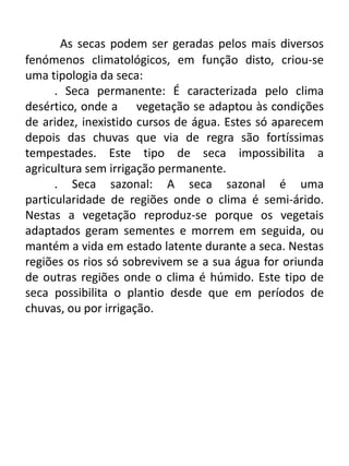 As secas podem ser geradas pelos mais diversos
fenómenos climatológicos, em função disto, criou-se
uma tipologia da seca:
. Seca permanente: É caracterizada pelo clima
desértico, onde a vegetação se adaptou às condições
de aridez, inexistido cursos de água. Estes só aparecem
depois das chuvas que via de regra são fortíssimas
tempestades. Este tipo de seca impossibilita a
agricultura sem irrigação permanente.
. Seca sazonal: A seca sazonal é uma
particularidade de regiões onde o clima é semi-árido.
Nestas a vegetação reproduz-se porque os vegetais
adaptados geram sementes e morrem em seguida, ou
mantém a vida em estado latente durante a seca. Nestas
regiões os rios só sobrevivem se a sua água for oriunda
de outras regiões onde o clima é húmido. Este tipo de
seca possibilita o plantio desde que em períodos de
chuvas, ou por irrigação.
 