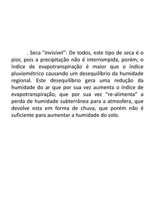 . Seca "invisível”: De todos, este tipo de seca é o
pior, pois a precipitação não é interrompida, porém, o
índice de evapotranspiração é maior que o índice
pluviométrico causando um desequilíbrio da humidade
regional. Este desequilíbrio gera uma redução da
humidade do ar que por sua vez aumenta o índice de
evapotranspiração, que por sua vez “re-alimenta” a
perda de humidade subterrânea para a atmosfera, que
devolve esta em forma de chuva, que porém não é
suficiente para aumentar a humidade do solo.
 