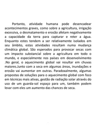 .
Portanto, atividade humana pode desencadear
acontecimentos graves, como sobre a agricultura, irrigação
excessiva, o desmatamento e erosão afetam negativamente
a capacidade da terra para capturar e reter a água.
Enquanto estes tendem a ser relativamente isolados em
seu âmbito, estas atividades resultam numa mudança
climática global. São esperados para provocar secas com
um impacto substancial sobre a agricultura em todo o
mundo, e especialmente nos países em desenvolvimento
.No geral, o aquecimento global vai resultar em chuvas
maiores.Junto com a seca em algumas áreas, inundações e
erosão vai aumentar em outras. Paradoxalmente, algumas
propostas de soluções para o aquecimento global com foco
em técnicas mais ativas, gestão de radiação solar através do
uso de um guarda-sol espaço para um, também podem
levar com eles um aumento das chances de seca.
 