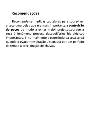 Recomendações
Recomenda-se medidas cautelares para sobreviver
a seca,uma delas que é a mais importante,a contruição
de poços de modo a evitar maior prejuisos,porque a
seca é fenómeno provoca desequilíbrios hidrológicos
importantes. E normalmente a ocorrência da seca se dá
quando a evapotranspiração ultrapassa por um período
de tempo a precipitação de chuvas.
 