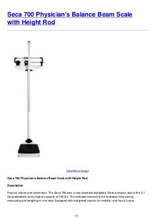 Seca 700 Physician's Balance Beam Scale
with Height Rod
View More Image
Seca 700 Physician's Balance Beam Scale with Height Rod
Description
Precise, robust and convenient: The Seca 700 sets a new standard worldwide. More precision due to the 0.1
lbs graduations and a higher capacity of 500 lbs. The included measuring rod facilitates time-saving
measuring and weighing in one step. Equipped with integrated castors for mobility, and has a 5-year
1/2
 