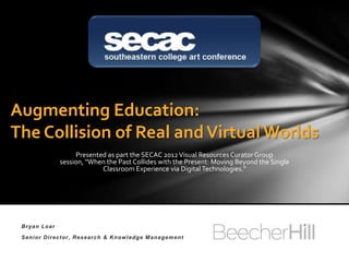 Augmenting Education:
The Collision of Real and Virtual Worlds
                Presented as part the SECAC 2012 Visual Resources Curator Group session,
              "When the Past Collides with the Present: Moving Beyond the Single Classroom
                                   Experience via Digital Technologies."




 Bryan Loar

 Senior Director, Research & Knowledge Management
 