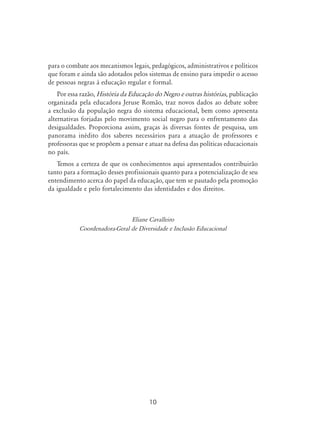 10
para o combate aos mecanismos legais, pedagógicos, administrativos e políticos
que foram e ainda são adotados pelos sistemas de ensino para impedir o acesso
de pessoas negras à educação regular e formal.
Por essa razão, História da Educação do Negro e outras histórias, publicação
organizada pela educadora Jeruse Romão, traz novos dados ao debate sobre
a exclusão da população negra do sistema educacional, bem como apresenta
alternativas forjadas pelo movimento social negro para o enfrentamento das
desigualdades. Proporciona assim, graças às diversas fontes de pesquisa, um
panorama inédito dos saberes necessários para a atuação de professores e
professoras que se propõem a pensar e atuar na defesa das políticas educacionais
no país.
Temos a certeza de que os conhecimentos aqui apresentados contribuirão
tanto para a formação desses profissionais quanto para a potencialização de seu
entendimento acerca do papel da educação, que tem se pautado pela promoção
da igualdade e pelo fortalecimento das identidades e dos direitos.
Eliane Cavalleiro
Coordenadora-Geral de Diversidade e Inclusão Educacional
 
