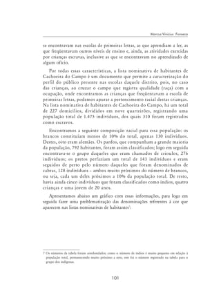 101
Marcus Vinicius Fonseca
se encontravam nas escolas de primeiras letras, as que aprendiam a ler, as
que freqüentavam outros níveis de ensino e, ainda, as atividades exercidas
por crianças escravas, inclusive as que se encontravam no aprendizado de
algum ofício.
Por todas essas características, a lista nominativa de habitantes de
Cachoeira do Campo é um documento que permite a caracterização do
perfil do público presente nas escolas daquele distrito, pois, no caso
das crianças, ao cruzar o campo que registra qualidade (raça) com a
ocupação, onde encontramos as crianças que freqüentavam a escola de
primeiras letras, podemos apurar a pertencimento racial destas crianças.
Na lista nominativa de habitantes de Cachoeira do Campo, há um total
de 227 domicílios, divididos em nove quarteirões, registrando uma
população total de 1.475 indivíduos, dos quais 310 foram registrados
como escravos.
Encontramos a seguinte composição racial para essa população: os
brancos constituíam menos de 10% do total, apenas 130 indivíduos.
Destes, oito eram alemães. Os pardos, que compunham a grande maioria
da população, 792 habitantes, foram assim classificados; logo em seguida
encontrava-se o grupo daqueles que eram chamados de crioulos, 276
indivíduos; os pretos perfaziam um total de 143 indivíduos e eram
seguidos de perto pelo número daqueles que foram denominados de
cabras, 128 indivíduos – ambos muito próximos do número de brancos,
ou seja, cada um deles próximos a 10% da população total. De resto,
havia ainda cinco indivíduos que foram classificados como índios, quatro
crianças e uma jovem de 20 anos.
Apresentamos abaixo um gráfico com essas informações, para logo em
seguida fazer uma problematização das denominações referentes à cor que
aparecem nas listas nominativas de habitantes
:
 Os números da tabela foram arredondados; como o número de índios é muito pequeno em relação à
população total, permanecendo muito próximo a zero, este foi o número registrado na tabela para o
grupo dos indígenas.
 