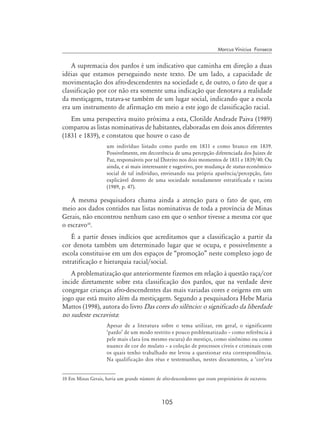 105
Marcus Vinicius Fonseca
A supremacia dos pardos é um indicativo que caminha em direção a duas
idéias que estamos perseguindo neste texto. De um lado, a capacidade de
movimentação dos afro-descendentes na sociedade e, de outro, o fato de que a
classificação por cor não era somente uma indicação que denotava a realidade
da mestiçagem, tratava-se também de um lugar social, indicando que a escola
era um instrumento de afirmação em meio a este jogo de classificação racial.
Em uma perspectiva muito próxima a esta, Clotilde Andrade Paiva (1989)
comparou as listas nominativas de habitantes, elaboradas em dois anos diferentes
(1831 e 1839), e constatou que houve o caso de
um indivíduo listado como pardo em 1831 e como branco em 1839.
Possivelmente, em decorrência de uma percepção diferenciada dos Juízes de
Paz, responsáveis por tal Distrito nos dois momentos de 1831 e 1839/40. Ou
ainda, e aí mais interessante e sugestivo, por mudança de status econômico-
social de tal individuo, enviesando sua própria aparência/percepção, fato
explicável dentro de uma sociedade notadamente estratificada e racista
(1989, p. 47).
A mesma pesquisadora chama ainda a atenção para o fato de que, em
meio aos dados contidos nas listas nominativas de toda a província de Minas
Gerais, não encontrou nenhum caso em que o senhor tivesse a mesma cor que
o escravo10
.
É a partir desses indícios que acreditamos que a classificação a partir da
cor denota também um determinado lugar que se ocupa, e possivelmente a
escola constitui-se em um dos espaços de “promoção” neste complexo jogo de
estratificação e hierarquia racial/social.
A problematização que anteriormente fizemos em relação à questão raça/cor
incide diretamente sobre esta classificação dos pardos, que na verdade deve
congregar crianças afro-descendentes das mais variadas cores e origens em um
jogo que está muito além da mestiçagem. Segundo a pesquisadora Hebe Maria
Mattos (1998), autora do livro Das cores do silêncio: o significado da liberdade
no sudeste escravista:
Apesar de a literatura sobre o tema utilizar, em geral, o significante
‘pardo’ de um modo restrito e pouco problematizado – como referência à
pele mais clara (ou mesmo escura) do mestiço, como sinônimo ou como
nuance de cor do mulato – a coleção de processos cíveis e criminais com
os quais tenho trabalhado me levou a questionar esta correspondência.
Na qualificação dos réus e testemunhas, nestes documentos, a ‘cor’era
10 Em Minas Gerais, havia um grande número de afro-descendentes que eram proprietários de escravos.
 