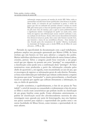 106
Pretos, pardos, crioulos e cabras
nas escolas mineiras do século XIX
informação sempre presente até meados do século XIX. Neles, todas as
testemunhas nascidas livres foram qualificadas como brancas ou pardas.
Deste modo, ao contrário do que usualmente se pensa, o termo me
parece que não era utilizado (no período colonial e mesmo no século
XIX, pelo menos para as áreas em questão) apenas como referência à cor
da pele mais clara do mestiço, para a qual se usava preferencialmente
o significante mulato. A designação de ‘pardo’ era usada antes, como
forma de registrar uma diferenciação social, variável conforme o caso,
na condição de não branco. Assim, todo escravo descendente de homem
livre (branco) tornava-se pardo, bem como todo homem nascido livre,
que trouxesse a marca de sua ascendência africana – fosse mestiço ou
não. Grande parte dos testamentos de ‘pardos’ libertos, localizados
no município de Campos, para o século XVIII, era de filhos de casais
africanos... (1998, p. 30).
Partindo da especificidade da documentação com a qual trabalhamos,
podemos ampliar esta percepção apresentada por Mattos (1998). As listas
revelam que não bastava ser livre para adentrar a categoria dos pardos.
Muitos indivíduos não-brancos foram classificados de outras formas (cabras,
crioulos, pretos). Talvez a categoria pardo fosse reservada a um grupo
social que por alguma via possuía um certo “prestígio” na comunidade e
a classificação como pardo seria a confirmação deste “prestígio”. As listas
nominativas eram produzidas a partir das informações coletadas pelos
chefes de quarteirão e, em seguida, eram encaminhadas ao juiz de paz, que
se encarregava de registrar as informações gerais de cada distrito. Portanto,
as listas eram elaboradas por indivíduos que tinham conhecimento a respeito
das pessoas que eram “recenseadas” e, muito provavelmente, a classificação
racial era operada por aqueles que colhiam diretamente a informação, ou
seja, os chefes de quarteirão.
O poder econômico, o apadrinhamento, o fato de ser pessoa de “boa
índole”, o nível de inserção na comunidade e evidentemente o fato de enviar
os filhos à escola eram características que podiam incidir na classificação
de um grupo familiar como pardo. Como afirmamos anteriormente, o
padrão de classificação racial dos afro-descendentes necessita de uma
investigação mais apurada por parte da historiografia, mas esta hipótese
nos parece razoável para explicar a superioridade dos pardos nesta e em
outras localidades de Minas Gerais, como teremos a oportunidade de ver
mais adiante.
 