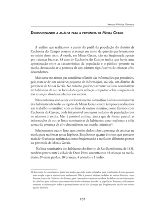107
Marcus Vinicius Fonseca
Dimensionando a análise para a província de Minas Gerais
A análise que realizamos a partir do perfil da população do distrito de
Cachoeira do Campo permite o avanço em torno da questão que levantamos
no início deste texto. A escola, em Minas Gerais, não era freqüentada apenas
por crianças brancas. O caso de Cachoeira do Campo indica que havia uma
aproximação entre as características da população e o público presente na
escola, destacando-se a presença de um número significativo de crianças afro-
descendentes.
Mais uma vez, temos que considerar o limite das informações que possuímos,
pois trata-se de um universo pequeno de informações, ou seja, um distrito da
província de Minas Gerais. No entanto, podemos recorrer às listas nominativas
de habitantes de outras localidades para reforçar a hipótese sobre a supremacia
das crianças afro-descendentes nas escolas.
Não contamos ainda com um levantamento sistemático das listas nominativas
dos habitantes de todas as regiões de Minas Gerais e nem tampouco realizamos
um trabalho sistemático com as listas de outros distritos, como fizemos com
Cachoeira do Campo, onde foi possível contrapor os dados de população com
os relativos à escola. Mas é possível utilizar, ainda que de forma parcial, as
informações de outras listas nominativas de habitantes parar reafirmar a idéia
acerca da presença de afro-descendentes nas escolas mineiras11
.
Selecionamos quatro listas que contêm dados sobre a presença de crianças na
escola para reafirmar nossa hipótese. Escolhemos quatro distritos que possuem
mais de 40 crianças registradas como freqüentando a escola em diferentes pontos
da província de Minas Gerais.
Na lista nominativa dos habitantes do distrito de São Bartolomeu, de 1831,
também pertencente à cidade de Ouro Preto, encontramos 44 crianças na escola,
destas 29 eram pardas, 10 brancas, 4 crioulos e 1 índio.
11 Este texto foi construído a partir dos dados que estão sendo coletados para a realização de uma pesquisa
mais ampla e que se encontra em andamento. Não é possível utilizar os dados de outros distritos, como
fizemos com os de Cachoeira do Campo, pois é necessário construir uma base de dados com as informações
de cada lista para realizar o cruzamento dos dados referentes à escola e a população. Portanto, utilizaremos
somente as informações sobre o pertencimento racial das crianças que freqüentavam escolas em outros
quatro distritos.
 