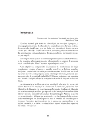 11
Introdução
Não sou eu que vivo no passado/ é o passado que vive em mim.
(Paulinho da Viola)
É muito recente, por parte das instituições de educação e pesquisa, a
preocupação com o tema da educação dos negros brasileiros. Parte da ausência
desses estudos justifica-se, por um lado, pela carência de fontes, recurso
central para a história e os historiadores e, por outro, pelo desconhecimento
das abordagens e práticas educativas dos pesquisadores e movimentos sociais
negros no país.
Em tempos atuais, quando se discute a implementação da Lei 10.639/03 ainda
se faz necessário a busca por respostas sobre como foi o processo de acesso do
negro à escolarização. Afinal, “como o negro chegou à escola”?
Com objetivo de compreender os processos de escolarização do negro
pesquisadores – negros e brancos – reunidos neste livro se dedicam a analisar
a trajetória institucional da educação dos descendentes de africanos no Brasil,
buscando respostas para a pergunta acima. Informação necessária, inclusive, para
a compreensão da necessidade da Lei 10.639/03 e dos indicadores que apontam
uma histórica desigualdade entre as trajetórias escolares de negros e brancos no
Brasil.
A apresentação e o debate do tema história da educação do negro, nos
Fóruns Estaduais de Educação e Diversidade Étnico-Racial, realizados pelo
Ministério da Educação em parceria com as Secretarias Estaduais de Educação
e o movimento negro, revelou que a grande maioria dos professores brasileiros
não teve acesso a esse conteúdo quando de sua formação. Adentra na escola,
por conseqüência, a idéia de que a trajetória escolar do negro é determinada
exclusivamente por seu esforço pessoal, não se levando em consideração os
processos históricos que impediram ora o acesso, ora a permanência e, em
muitos contextos, o acesso e a permanência ao mesmo tempo, deste segmento
no sistema educacional.
 
