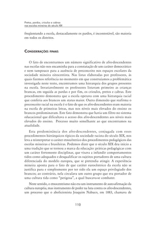 110
Pretos, pardos, crioulos e cabras
nas escolas mineiras do século XIX
freqüentando a escola, destacadamente os pardos, é incontestável, são maioria
em todos os distritos.
Considerações finais
O fato de encontrarmos um número significativo de afro-descendentes
nas escolas não nos encaminha para a constatação de um caráter democrático
e nem tampouco para a ausência de preconceito nos espaços escolares da
sociedade mineira oitocentista. Nas listas elaboradas por professores, às
quais fizemos referência no momento em que construíamos a problemática
investigada neste texto, encontramos uma hierarquia dos grupos presentes
na escola. Invariavelmente os professores listavam primeiro as crianças
brancas, em seguida as pardas e por fim, os crioulos, pretos e cabras. Este
procedimento demonstra que a escola operava com uma hierarquia racial
que conferia aos brancos um status maior. Outra dimensão que reafirma o
preconceito racial na escola é o fato de que os afro-descendentes eram maioria
na escola de primeiras letras, mas nos níveis mais elevados do ensino os
brancos predominavam. Este fato demonstra que havia um filtro no sistema
educacional que dificultava o acesso dos afro-descendentes aos níveis mais
elevados do ensino. Processo muito semelhante ao que encontramos na
atualidade.
Esta predominância dos afro-descendentes, conjugada com esses
procedimentos hierárquicos típicos da sociedade racista do século XIX, nos
leva a reinterpretar o caráter etnocêntrico dos procedimentos pedagógicos das
escolas mineiras e brasileiras. Podemos dizer que o século XIX deu início a
uma tradição que se tornou a marca da educação: práticas pedagógicas com
um caráter fortemente disciplinar, que visava a infundir comportamentos
tidos como adequados e desqualificar os sujeitos portadores de uma cultura
diferenciada do modelo europeu, que se pretendia atingir. A experiência
mineira aponta para o fato de que caráter eurocêntrico da escola não se
justifica pura e simplesmente por ter sido ela um espaço privilegiado dos
brancos; ao contrário, nela circulava um outro grupo que era portador de
uma cultura tida como “perigosa”, a qual buscava-se combater.
Neste sentido, o etnocentrismo não era um instrumento de auto-afirmação da
cultura européia, mas instrumento de poder na luta contra os afro-descendentes,
um processo que o abolicionista Joaquim Nabuco, em 1883, chamava de
 