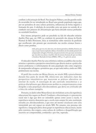 111
Marcus Vinicius Fonseca
combate à africanização do Brasil. Para Joaquim Nabuco, um dos grandes males
da escravidão foi ter introduzido no Brasil uma grande população negra que,
por ser portadora de uma cultura primitiva, influenciou de forma negativa a
formação do país. A abolição da escravidão seria um passo no sentido de se
combater esse processo de africanização que havia deixado marcas profundas
na sociedade brasileira.
Esta mesma perspectiva pode ser percebida na fala do educador mineiro
Aurélio Pires que, em 1909, na condição de paraninfo das alunas da Escola
Normal de Belo Horizonte, dizia às normalistas sobre exercício da profissão
que escolheram: não pensem que encontrarão nas escolas crianças louras e
dóceis como pombas,
tereis, pois, que vos avir, não raro, com alunos grosseiros, rebeldes, bravios, em
cujo coração haverá explosões súbitas e formidáveis da ferocidade primitiva de
antepassados selvagens. Pois bem, são precisamente estes que mais necessitam
que inoculeis nas almas o marífico leite da ternura humana, de que nos falou
o bondoso Machado de Assis (Pires, 1909, p. 17, grifo do autor).
O educador Aurélio Pires faz uma referência indireta ao público das escolas
mineiras e apresenta a perspectiva etnocêntrica que deveria marcar a prática das
jovens professoras: o enfrentamento de uma população tida como originária
de antepassados selvagens e primitivos que, ao que tudo indica, ainda em 1909,
predominava nas escolas.
O perfil das escolas em Minas Gerais, no século XIX e possivelmente
durante boa parte do século XX, oferece-nos um indicativo claro das
perspectivas etnocêntricas que marcaram as práticas educativas no
interior da escola. A construção de um currículo etnocêntrico e as
práticas disciplinares que objetivavam moldar os comportamentos eram
dirigidas a uma população afro-descendente, que devia ser civilizada sob
a ótica da cultura européia.
Portanto, os dados sobre Minas Gerais são reveladores acerca da experiência
educacional dos negros no Brasil. Combater a discriminação e o preconceito
racial não é algo que deve ser entendido apenas como acesso à escola. A
experiência mineira demonstra que a escola nem sempre foi uma instituição
estranha aos afro-descendentes, e que estes até mesmo circularam com certa
intensidade por este espaço no século XIX. No entanto, esta presença não
significou a integração plena desse grupo às experiências educacionais, muito
pelo contrário, deu origem a uma cultura de violência e desqualificação que
necessita ser compreendida, combatida e por fim, superada.
 