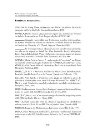 112
Pretos, pardos, crioulos e cabras
nas escolas mineiras do século XIX
Referências bibliográficas
CHALHOUB, Sidney. Visões da liberdade: uma história das últimas décadas da
escravidão na Corte. São Paulo: Companhia das Letras, 1990.
FONSECA, Marcus Vinicius. A educação dos negros: uma nova face do processo
de abolição de escravidão no Brasil. Bragança Paulista: EDUSF, 2002.
.Educação e escravidão: um desafio para a análise historiográfica.
In: Revista Brasileira de História da Educação. São Paulo: Sociedade Brasileira
de História da Educação, nª 4 (Dossiê Negros e Educação), 2002.
.As primeiras práticas educacionais com características modernas
em relação aos negros no Brasil. In: Silva, Petronilha Beatriz Gonçalves;
Pinto, Regina Pahim (org.). Negro e Educação: presença do negro no sistema
educacional brasileiro. São Paulo: Ação Educativa/ ANPED, 2001.
GOUVÊA, Maria Cristina Soares. A escolarização da “meninice” nas Minas
oitocentista: a individualização do aluno. In: Fonseca, Thais Nívia de Lima;
Veiga, Cynthia Greive. História e historiografia da educação no Brasil. Belo
Horizonte: Autêntica, 2003.
HALFELD, H. G. F. A Província Brasileira de Minas Gerais. Belo Horizonte:
Fundação João Pinheiro: Centro de Estudos Históricos e Culturais, 1998.
LASLETT, Peter. Família e Domicílio como grupo de trabalho e grupo de
parentesco: comparações entre áreas da Europa Ocidental. In : MARCÍLIO,
Maria L. (org). População e sociedade: evolução das sociedades pré-industriais.
Petrópolis, Vozes, 1984.
LEITE, Ilka Boaventura. Antropologia da viagem: escravos e libertos em Minas
Gerais no século XIX. Belo Horizonte: Editota UFMG, 1996.
MARCÍLIO, Maria Luiza. Crescimento demográfico e evolução agrária paulista
1700-1836. São Paulo: Hucitec, Edusp, 2000.
MATTOS, Hebe Maria. Das cores do silêncio: o significado da liberdade no
sudeste escravista, Brasil Século XIX. Rio de Janeiro: Nova Fronteira,1998.
NABUCO, Joaquim. O Abolicionismo. Petrópolis: Vozes; INL, 4º
ed., 1977.
PAIVA, Clotilde Andrade (Coordenadora). Estrutura e dinâmica da população
mineira no século XIX. Belo Horizonte: Relatório de Pesquisa/CEDEPLAR,
1989.
 
