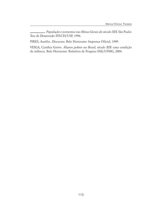 113
Marcus Vinicius Fonseca
. População e economia nas Minas Gerais do século XIX. São Paulo:
Tese de Doutorado FFLCH/USP, 1996.
PIRES, Aurélio. Discursos. Belo Horizonte: Imprensa Oficial, 1909.
VEIGA, Cynthia Greive. Alunos pobres no Brasil, século XIX: uma condição
da infância. Belo Horizonte: Relatório de Pesquisa FAE/UFMG, 2004.
 