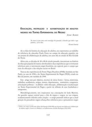 117
Educação, instrução e alfabetização de adultos
negros no Teatro Experimental do Negro
Jeruse Romão
Às vezes se tem uma certa nostalgia do passado/ achando que tudo o que
poderia, já foi dito.
(Frantz Fanon)
Ao se falar da história da educação de adultos, nos reportamos ao trabalho
de referência do educador Paulo Freire no campo da educação popular, em
seu projeto de alfabetização de adultos, nos anos 60, no estado do Rio Grande
do Norte.
Afora esta, as décadas de 30 e 40 do século passado, inscreveram na história
da educação popular de matriz afro-brasileira duas experiências que se tornaram
referência para o movimento negro brasileiro, em especial, para o campo que
trata da educação e das relações raciais no Brasil
Trata-se das experiências da Frente Negra Brasileira (FNB), fundada em São
Paulo, no ano de 1930, e do Teatro Experimental do Negro (TEN), criado no
Rio de Janeiro, em outubro de 1944.
Este artigo tem por objetivo, recortar de várias fontes – livros, entrevistas,
trabalhos acadêmicos, artigos, jornais, depoimentos, seminários, congressos,
articulações políticas – os debates sobre educação , alfabetização e escolarização
no Teatro Experimental do Negro a partir da reflexão de seus fundadores e
integrantes.
Metodologicamente, nos inspiramos nas concepções de Leda Martins,
Ao guardar espaço central para a fala de negros e negras na sua origem-
academicamente referida como citação – o artigo pretende indicar que a atual
geração de pensadores negros afiança-lhes referência para o pensamento negro
	Dedico este artigo à minha mãe, Zulma Silva Romão (1930-1999), que durante anos dedicou-se à alfabetização
de adultos negros e brancos no Mobral e ao brilhantíssimo Ironides Rodrigues (1923-1987).
 