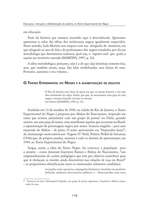 118
Educação, instrução e alfabetização de adultos no Teatro Experimental do Negro
em educação.
Parte da história que estamos trazendo aqui é desconhecida. Queremos
apresentar o valor das idéias dos intelectuais negros igualmente esquecidos.
Neste sentido, Leda Martins nos ampara com sua afrografia da memória, em
que afrografa os atos de fala e de performance dos negros estudados por ela em
metodologia que denominou oralitura, qual seja, o registro oral que grafa o
sujeito no território narrado (Martins, 1997, p. 21).
A idéia metodológica portanto, não é a de que o(a) leitor(a)a somente leia,
mas, que também escute, ouça. São falas invibilizadas, mas cheias de sons.
Portanto, aumente o seu volume...
O Teatro Experimental do Negro e a alfabetização de adultos
O Rio de Janeiro está cheio de peças em que só atuam brancos e eles não
têm sentimento de culpa. Então, por que, ao montarmos uma peça só com
negros, estamos fazendo racismo às avessas?
Lea Garcia (ALmada, 1995, p. 13)
Fundado em 13 de outubro de 1944, na cidade do Rio de Janeiro, o Teatro
Experimental do Negro é proposto por Abdias do Nascimento, inspirado em
cenas que avistou juntamente com um grupo de poetas
no Chile, quando
assistiu em uma peça de teatro, cena semelhante àquelas que ocorriam no Brasil:
a representação de personagens negros por atores brancos tingidos – para usar
expressão de Abdias – de preto. O texto apresentado era “Imperador Jones”,
do dramaturgo norte-americano Eugene O`Neill, Prêmio Nobel de literatura
(1936) que, de próprio punho, autoriza e cede os direitos de apresentação, em
1944, ao Teatro Experimental do Negro.
Surgia, assim, a idéia do Teatro Negro. Ao convocar a população para
o projeto – como disseram Guerreiro Ramos e Abdias do Nascimento, “um
empreendimento de caráter pedagógico que tem por objetivo contribuir para
que se desfaçam as tensões ainda discerníveis nas relações de raça no Brasil”
– os propositores identificaram entre os interessados inúmeros candidatos
recrutados entre operários, empregados doméstico, favelados em profissão
definida, modestos funcionários públicos e – ofereciam-lhes uma nova
	 Tratava-se da Santa Hermandad Orquidea, um grupo de poetas argentinos e brasileiros. Abdias à época
tinha 26 anos.
 