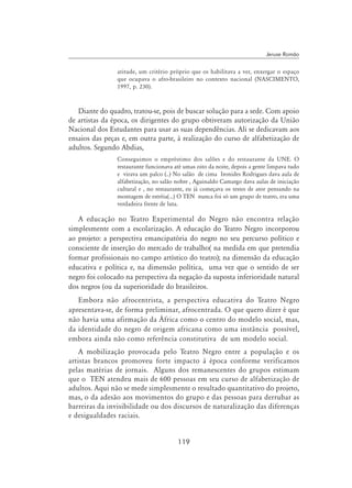 119
Jeruse Romão
atitude, um critério próprio que os habilitava a ver, enxergar o espaço
que ocupava o afro-brasileiro no contexto nacional (Nascimento,
1997, p. 230).
Diante do quadro, tratou-se, pois de buscar solução para a sede. Com apoio
de artistas da época, os dirigentes do grupo obtiveram autorização da União
Nacional dos Estudantes para usar as suas dependências. Ali se dedicavam aos
ensaios das peças e, em outra parte, à realização do curso de alfabetização de
adultos. Segundo Abdias,
Conseguimos o empréstimo dos salões e do restaurante da UNE. O
restaurante funcionava até umas oito da noite, depois a gente limpava tudo
e virava um palco (..) No salão de cima Ironides Rodrigues dava aula de
alfabetização, no salão nobre , Aguinaldo Camargo dava aulas de iniciação
cultural e , no restaurante, eu já começava os testes de ator pensando na
montagem de estréia(...) O TEN nunca foi só um grupo de teatro, era uma
verdadeira frente de luta.
A educação no Teatro Experimental do Negro não encontra relação
simplesmente com a escolarização. A educação do Teatro Negro incorporou
ao projeto: a perspectiva emancipatória do negro no seu percurso político e
consciente de inserção do mercado de trabalho( na medida em que pretendia
formar profissionais no campo artístico do teatro); na dimensão da educação
educativa e política e, na dimensão política, uma vez que o sentido de ser
negro foi colocado na perspectiva da negação da suposta inferioridade natural
dos negros (ou da superioridade do brasileiros.
Embora não afrocentrista, a perspectiva educativa do Teatro Negro
apresentava-se, de forma preliminar, afrocentrada. O que quero dizer é que
não havia uma afirmação da África como o centro do modelo social, mas,
da identidade do negro de origem africana como uma instância possível,
embora ainda não como referência constitutiva de um modelo social.
A mobilização provocada pelo Teatro Negro entre a população e os
artistas brancos promoveu forte impacto à época conforme verificamos
pelas matérias de jornais. Alguns dos remanescentes do grupos estimam
que o TEN atendeu mais de 600 pessoas em seu curso de alfabetização de
adultos. Aqui não se mede simplesmente o resultado quantitativo do projeto,
mas, o da adesão aos movimentos do grupo e das pessoas para derrubar as
barreiras da invisibilidade ou dos discursos de naturalização das diferenças
e desigualdades raciais.
 