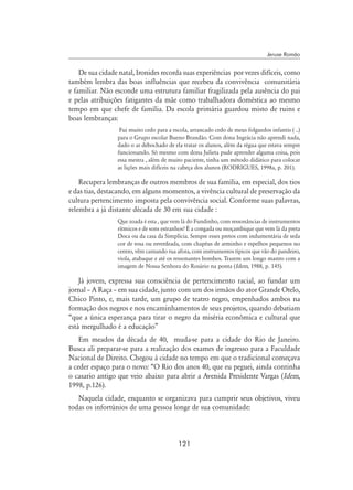 121
Jeruse Romão
De sua cidade natal, Ironides recorda suas experiências por vezes difíceis, como
também lembra das boas influências que recebeu da convivência comunitária
e familiar. Não esconde uma estrutura familiar fragilizada pela ausência do pai
e pelas atribuições fatigantes da mãe como trabalhadora doméstica ao mesmo
tempo em que chefe de família. Da escola primária guardou misto de ruins e
boas lembranças:
Fui muito cedo para a escola, arrancado cedo de meus folguedos infantis ( ..)
para o Grupo escolar Bueno Brandão. Com dona Ingrácia não aprendi nada,
dado o ar debochado de ela tratar os alunos, além da régua que estava sempre
funcionando. Só mesmo com dona Julieta pude aprender alguma coisa, pois
essa mestra , além de muito paciente, tinha um método didático para colocar
as lições mais difíceis na cabeça dos alunos (Rodrigues, 1998a, p. 201).
Recupera lembranças de outros membros de sua família, em especial, dos tios
e das tias, destacando, em alguns momentos, a vivência cultural de preservação da
cultura pertencimento imposta pela convivência social. Conforme suas palavras,
relembra a já distante década de 30 em sua cidade :
Que zoada é esta , que vem lá do Fundinho, com ressonâncias de instrumentos
rítmicos e de sons estranhos? É a congada ou moçambique que vem lá da preta
Doca ou da casa da Simplícia. Sempre esses pretos com indumentária de seda
cor de rosa ou esverdeada, com chapéus de arminho e espelhos pequenos no
centro, vêm cantando rua afora, com instrumentos típicos que vão do pandeiro,
viola, atabaque e até os ressonantes bombos. Trazem um longo mastro com a
imagem de Nossa Senhora do Rosário na ponta (Idem, 1988, p. 145).
Já jovem, expressa sua consciência de pertencimento racial, ao fundar um
jornal – A Raça – em sua cidade, junto com um dos irmãos do ator Grande Otelo,
Chico Pinto, e, mais tarde, um grupo de teatro negro, empenhados ambos na
formação dos negros e nos encaminhamentos de seus projetos, quando debatiam
“que a única esperança para tirar o negro da miséria econômica e cultural que
está mergulhado é a educação”
Em meados da década de 40, muda-se para a cidade do Rio de Janeiro.
Busca ali preparar-se para a realização dos exames de ingresso para a Faculdade
Nacional de Direito. Chegou à cidade no tempo em que o tradicional começava
a ceder espaço para o novo: “O Rio dos anos 40, que eu peguei, ainda continha
o casario antigo que veio abaixo para abrir a Avenida Presidente Vargas (Idem,
1998, p.126).
Naquela cidade, enquanto se organizava para cumprir seus objetivos, viveu
todas os infortúnios de uma pessoa longe de sua comunidade:
 