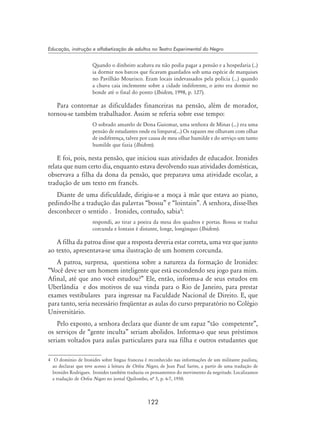 122
Educação, instrução e alfabetização de adultos no Teatro Experimental do Negro
Quando o dinheiro acabava eu não podia pagar a pensão e a hospedaria (..)
ia dormir nos barcos que ficavam guardados sob uma espécie de marquises
no Pavilhão Mourisco. Eram locais indevassados pela polícia (...) quando
a chuva caia inclemente sobre a cidade indiferente, o jeito era dormir no
bonde até o final do ponto (Ibidem, 1998, p. 127).
Para contornar as dificuldades financeiras na pensão, além de morador,
tornou-se também trabalhador. Assim se referia sobre esse tempo:
O sobrado amarelo de Dona Guiomar, uma senhora de Minas (...) era uma
pensão de estudantes onde eu limpava(...) Os rapazes me olhavam com olhar
de indiferença, talvez por causa de meu olhar humilde e do serviço um tanto
humilde que fazia (Ibidem).
E foi, pois, nesta pensão, que iniciou suas atividades de educador. Ironides
relata que num certo dia, enquanto estava devolvendo suas atividades domésticas,
observava a filha da dona da pensão, que preparava uma atividade escolar, a
tradução de um texto em francês.
Diante de uma dificuldade, dirigiu-se a moça à mãe que estava ao piano,
pedindo-lhe a tradução das palavras “bossu” e “lointain”. A senhora, disse-lhes
desconhecer o sentido . Ironides, contudo, sabia
:
respondi, ao tirar a poeira da mesa dos quadros e portas. Bossu se traduz
corcunda e lontain é distante, longe, longínquo (Ibidem).
A filha da patroa disse que a resposta deveria estar correta, uma vez que junto
ao texto, apresentava-se uma ilustração de um homem corcunda.
A patroa, surpresa, questiona sobre a natureza da formação de Ironides:
“Você deve ser um homem inteligente que está escondendo seu jogo para mim.
Afinal, até que ano você estudou?” Ele, então, informa-a de seus estudos em
Uberlândia e dos motivos de sua vinda para o Rio de Janeiro, para prestar
exames vestibulares para ingressar na Faculdade Nacional de Direito. E, que
para tanto, seria necessário freqüentar as aulas do curso preparatório no Colégio
Universitário.
Pelo exposto, a senhora declara que diante de um rapaz “tão competente”,
os serviços de “gente inculta” seriam abolidos. Informa-o que seus préstimos
seriam voltados para aulas particulares para sua filha e outros estudantes que
	 O domínio de Ironides sobre língua francesa é reconhecido nas informações de um militante paulista,
ao declarar que teve acesso à leitura de Orfeu Negro, de Jean Paul Sartre, a partir de uma tradução de
Ironides Rodrigues. Ironides também traduziu os pensamentos do movimento da negritude. Localizamos
a tradução de Orfeu Negro no jornal Quilombo, nª 5, p. 6-7, 1950.
 