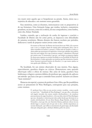 123
Jeruse Romão
iria reunir entre aqueles que se hospedavam na pensão. Assim, inicia sua a
trajetória de educador e seu sustento estava garantido.
Essa memórias, como já dissemos, intercruzam-se com os preparativos já
de sua formatura. Uma formação longa, que rendeu, inclusive, comentários
gozadores, ou jocosos, como ele se referiu, de seus companheiros, como lembra,
entre eles, Solano Trindade.
Lembra, contudo, que a realização do sonho de ingressar e concluir a
Faculdade de Direito não foi como previa, ao deparar-se com dificuldades
de natureza econômica. Mesmo distante dos bancos escolares por períodos,
dedicou-se à tarefa de preparar outros jovens como relata:
Os exames na Nacional de Direito não foram fáceis em 1943(..) fiz as provas
com a cara e a coragem, depois de estudar pelas madrugadas afora, com os
olhos vermelhos de insônia e cansaço(...) Tinha aulas de manhã e à tarde e, o
aluno pobre que porventura ali ingressasse e tivesse que trabalhar não poderia
fazer um curso regular. Foi o que aconteceu comigo (...) abandonei a Nacional
por muitos anos. O interessante é que por este tempo eu preparava legiões
de alunos para ingressar na minha faculdade ou na Faculdade de Direito do
Rio de Janeiro (..) todos aprovados nas matérias que lhes ministrava: francês,
latim, literatura universal história da filosofia (...) o que muito ajudou no
meu ganha pão (Ibidem, p. 138).
Na faculdade, foi um exímio observador de seus mestres. Para alguns,
especialmente, guardava elogios ou críticas. Demonstrava uma apurada
observação sobre o ofício de ensinar. Das aulas de latim, guardava boas
lembranças e elogiava a postura didática do professor que, segundo ele, aplicava
um método que fazia com que o conteúdo fosse acessível inclusive aos alunos
“mais renitentes”.
Destacou em especial, a postura do professor Lins e Silva, que lhe possibilitou
acesso ao pensamento de Nina Rodrigues, contraponto para suas posições,
como veremos:
O professor Lins e Silva era um escritor correto e modelar , como se pode
ver num livro “ Atualidade de Nina Rodrigues”, em que olha o africanista
sob ângulo iniciador dos nossos estudos afro-brasileiros e do estudioso
preconceituoso do negro brasileiro (...) foi essa falsa visão de Nina Rodrigues
que seus discípulos (..) desvirtuaram toda análise lúcida que deveriam ter os
estudos afro-brasileiros. Só um Artur Ramos, Roger Bastide, um Florestan
Fernandes e, mais que eles, um Guerreiro Ramos, puderam colocar em seu
devido lugar o conceito justo de que não se deu a devida importância ao
racismo disfarçado , que tolheu os movimentos da gente negra, não lhe dando
educação adequada após a abolição (Ibidem, grifos do autor).
 