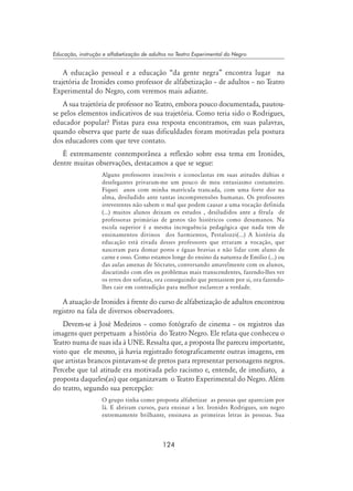 124
Educação, instrução e alfabetização de adultos no Teatro Experimental do Negro
A educação pessoal e a educação “da gente negra” encontra lugar na
trajetória de Ironides como professor de alfabetização – de adultos – no Teatro
Experimental do Negro, com veremos mais adiante.
A sua trajetória de professor no Teatro, embora pouco documentada, pautou-
se pelos elementos indicativos de sua trajetória. Como teria sido o Rodrigues,
educador popular? Pistas para essa resposta encontramos, em suas palavras,
quando observa que parte de suas dificuldades foram motivadas pela postura
dos educadores com que teve contato.
É extremamente contemporânea a reflexão sobre essa tema em Ironides,
dentre muitas observações, destacamos a que se segue:
Alguns professores irascíveis e iconoclastas em suas atitudes dúbias e
deselegantes privaram-me um pouco de meu entusiasmo costumeiro.
Fiquei anos com minha matrícula trancada, com uma forte dor na
alma, desiludido ante tantas incompreensões humanas. Os professores
irreverentes não sabem o mal que podem causar a uma vocação definida
(...) muitos alunos deixam os estudos , desiludidos ante a férula de
professoras primárias de gestos tão histéricos como desumanos. Na
escola superior é a mesma incroguência pedagógica que nada tem de
ensinamentos divinos dos Sarmientos, Pestalozzi(...) A história da
educação está eivada desses professores que erraram a vocação, que
nasceram para domar poros e éguas bravias e não lidar com aluno de
carne e osso. Como estamos longe do ensino da natureza de Emílio (...) ou
das aulas amenas de Sócrates, conversando amavelmente com os alunos,
discutindo com eles os problemas mais transcendentes, fazendo-lhes ver
os erros dos sofistas, ora conseguindo que pensassem por si, ora fazendo-
lhes cair em contradição para melhor esclarecer a verdade.
A atuação de Ironides à frente do curso de alfabetização de adultos encontrou
registro na fala de diversos observadores.
Devem-se à José Medeiros – como fotógrafo de cinema – os registros das
imagens quer perpetuam a história do Teatro Negro. Ele relata que conheceu o
Teatro numa de suas ida à UNE. Ressalta que, a proposta lhe pareceu importante,
visto que ele mesmo, já havia registrado fotograficamente outras imagens, em
que artistas brancos pintavam-se de pretos para representar personagens negros.
Percebe que tal atitude era motivada pelo racismo e, entende, de imediato, a
proposta daqueles(as) que organizavam o Teatro Experimental do Negro. Além
do teatro, segundo sua percepção:
O grupo tinha como proposta alfabetizar as pessoas que apareciam por
lá. E abriram cursos, para ensinar a ler. Ironides Rodrigues, um negro
extremamente brilhante, ensinava as primeiras letras às pessoas. Sua
 