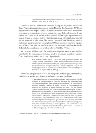 125
Jeruse Romão
contribuição ao TEN ficou só na alfabetização e outros saíram dali para
o teatro” (MedeiroS, 1988, p. 147).
A atuação discreta de Ironides, contudo , fazia parte do projeto político do
Teatro Negro. Ao ocupar os espaços da União Nacional dos Estudantes (UNE), os
negros assim o faziam pela carência de arcar com estruturas até então impossíveis
para o desenvolvimento de projetos anti-racistas e/ou de fortalecimento de sua
identidade. O período de realização dos cursos de alfabetização, seguramente, foi
menor do que as ações do teatro, pela inconstância da estrutura física, variável
nociva ao exercício educativo . No ano de 1946, o Diário Trabalhista publica
matéria em que problematiza a intenção da UNE em deixar de ceder seus espaços
para o Teatro com base em resolução votada em um dos Conselhos Nacionais
da Entidade. Medida que foi levada a cabo (MULLER, 1988, p. 161).
O curso de alfabetização foi divulgado naqueles tempos, em moldes
semelhantes das práticas de nosso tempo atual. O renomado jornalista Haroldo
Costa revela seu contato com o curso Segundo ele:
Meu primeiro contato com o TEN foi em 1948, quando eu estudava no
Colégio Pedro II e estudava na AMES. Tive conhecimento dos cursos de
alfabetização de adultos ministrados pelo grupo, por um panfleto que meu
pai encontrara, e fui até o prédio da UNE , procurar o pessoal, não para ser
ator, mas para ajudar na alfabetização de adultos ( na sua maioria empregadas
domésticas da região) (Costa, 1988, p. 141.)
Ironides Rodrigues ao falar de si em atuação no Teatro Negro, entendemos,
estabelece, ao avaliar seus alunos, semelhança com suas condições:
O Teatro Experimental do Negro tinha por base o teatro como um veículo
poderoso de educação popular. Tinha sua sede num dos salões da União
Nacional dos Estudantes, onde aportavam, dos subúrbios e de vários pontos
da cidade operários , domésticas, negros e brancos de várias procedências
humildes. Ali, a pedido de Abdias, ministrei por anos a fio, um extenso
curso de alfabetização em que, além de rudimentos de Português, História,
Aritmética e Educação Moral e Cívica, ensinei também noções de História e
Evolução do Teatro Universal, tudo entremeado com lições sobre o folclore
afro-brasileiro e as façanhas e lendas dos maiores vultos de nossa raça. Uma
vez por semana um valor de nossas letras ali ia fazer conferência educativa
e acessível àqueles alunos operários que, até altas horas da noite, vencendo
um indisfarçável cansaço físico, ali iam aprendendo tudo o que uma pessoa
num curso de cultura teórica e, ao mesmo, prática. Com o aprendizado das
matérias mais prementes para um alfabetizado, havia leitura , os ensaios e
os debates de peças (...) de forte conteúdo racial.
	 Imagens de Haroldo Costa no TEN podem ser vistas em www.haroldocosta.com.br.
 