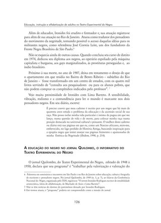 126
Educação, instrução e alfabetização de adultos no Teatro Experimental do Negro
Além de educador, Ironides foi erudito e formador e, sua atuação registra-se
para além de sua atuação no Rio de Janeiro. Atuou como tradutor dos pensadores
do movimento da negritude, tornando possível o acesso daquelas idéias para os
militantes negros, como relembrou José Correia Leite, um dos fundadores da
Frente Negra Brasileira de São Paulo.
Não se esquecia ainda de outras causas. Quando concluiu seu curso de direito
em 1974, dedicou seu diploma aos negros, ao operário espoliado pela máquina
capitalista e burguesa, aos gays marginalizados, às prostitutas perseguidas e, ao
índio brasileiro.
Próximo à sua morte, no ano de 1987, deixa em testamento o desejo de que
o apartamento em que residia no Bairro de Bento Ribeiro – subúrbio do Rio
de Janeiro – fosse transformado em um centro de estudos, com os quatro mil
livros servindo de “consulta aos pesquisadores ou para os alunos pobres, que
não podem comprar os compêndios indicados pelo professor”. 
Vejo muita proximidade de Ironides com Lima Barreto. A sensibilidade,
vibração, realismo e a contundência para ler o mundo é marcante nos dois
pensadores negros. Em seu diário, escreve:
É preciso convir que meu caderno é escrito por um negro que há mais de
quarenta anos estuda o problema da educação e da ascensão social de sua
raça. Não posso isolar minha vida particular e intima da pugna em que me
lanço, numa questão de vida e de morte, para colocar minha raça numa
posição destacada no universal cultural e pensante. O melhor deste caderno
ou diário está nas páginas em que eu, como um Narciso africano, miro-me,
embevecido, no lago perdido de História Antiga, buscando inspiração para
a epopéia negra que tentei ensejar nas páginas frementes e apaixonadas de
minha Estética da Negritude (Ibidem, 1998, p. 214).
A educação do negro no jornal Quilombo, o informativo do
Teatro Experimental do Negro
O jornal Quilombo, do Teatro Experimental do Negro, editado de 1948 à
1950, declara que seu programa
é “trabalhar pela valorização e valoração do
	 Palestrou em seminários e encontros em São Paulo e no Rio de Janeiro sobre educação, cultura e biografia
de escritores e pensadores negros. No jornal Quilombo, de 1949 (n. 3, p. 7), ao falar-se da Conferência
Nacional do Negro, organizada pelo TEN, registra-se: “O jovem Ironides Rodrigues escritor de sensibilidade
aristocrática, falou de alfabetização, de Machado de Assis e Lima Barreto”.
	Não se têm notícias do destino do patrimônio deixado por Ironides Rodrigues.
 	Em termos atuais, o “programa” poderia ser compreendido como a missão do jornal.
 