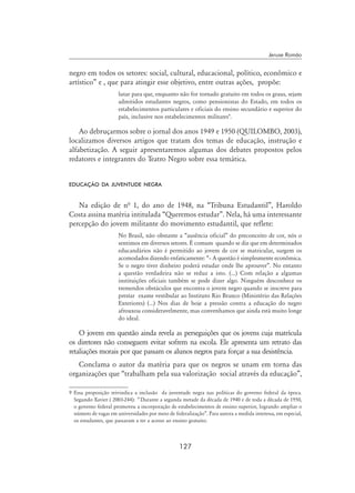 127
Jeruse Romão
negro em todos os setores: social, cultural, educacional, político, econômico e
artístico” e , que para atingir esse objetivo, entre outras ações, propõe:
lutar para que, enquanto não for tornado gratuito em todos os graus, sejam
admitidos estudantes negros, como pensionistas do Estado, em todos os
estabelecimentos particulares e oficiais do ensino secundário e superior do
país, inclusive nos estabelecimentos militares
.
Ao debruçarmos sobre o jornal dos anos 1949 e 1950 (QUILOMBO, 2003),
localizamos diversos artigos que tratam dos temas de educação, instrução e
alfabetização. A seguir apresentaremos algumas dos debates propostos pelos
redatores e integrantes do Teatro Negro sobre essa temática.
educação da juventude negra
Na edição de nª 1, do ano de 1948, na “Tribuna Estudantil”, Haroldo
Costa assina matéria intitulada “Queremos estudar”. Nela, há uma interessante
percepção do jovem militante do movimento estudantil, que reflete:
No Brasil, não obstante a “ausência oficial” do preconceito de cor, nós o
sentimos em diversos setores. É comum quando se diz que em determinados
educandários não é permitido ao jovem de cor se matricular, surgem os
acomodados dizendo enfaticamente: “– A questão é simplesmente econômica.
Se o negro tiver dinheiro poderá estudar onde lhe aprouver”. No entanto
a questão verdadeira não se reduz a isto. (...) Com relação a algumas
instituições oficiais também se pode dizer algo. Ninguém desconhece os
tremendos obstáculos que encontra o jovem negro quando se inscreve para
prestar exame vestibular ao Instituto Rio Branco (Ministério das Relações
Exteriores) (...) Nos dias de hoje a pressão contra a educação do negro
afrouxou consideravelmente, mas convenhamos que ainda está muito longe
do ideal.
O jovem em questão ainda revela as perseguições que os jovens cuja matrícula
os diretores não conseguem evitar sofrem na escola. Ele apresenta um retrato das
retaliações morais por que passam os alunos negros para forçar a sua desistência.
Conclama o autor da matéria para que os negros se unam em torna das
organizações que “trabalham pela sua valorização social através da educação”,
 Essa proposição reivindica a inclusão da juventude negra nas políticas do governo federal da época.
Segundo Xavier ( 2003-244): “ Durante a segunda metade da década de 1940 e de toda a década de 1950,
o governo federal promoveu a incorporação de estabelecimentos de ensino superior, logrando ampliar o
número de vagas em universidades por meio de federalização”. Para autora a medida interessa, em especial,
os estudantes, que passaram a ter a acesso ao ensino gratuito.
 