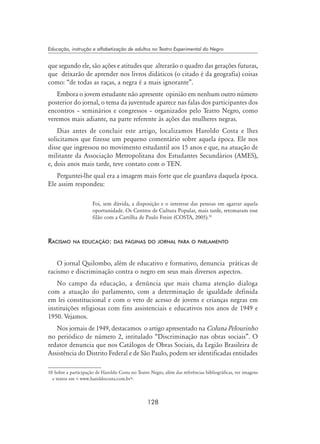 128
Educação, instrução e alfabetização de adultos no Teatro Experimental do Negro
que segundo ele, são ações e atitudes que alterarão o quadro das gerações futuras,
que deixarão de aprender nos livros didáticos (o citado é da geografia) coisas
como: “de todas as raças, a negra é a mais ignorante”.
Embora o jovem estudante não apresente opinião em nenhum outro número
posterior do jornal, o tema da juventude aparece nas falas dos participantes dos
encontros – seminários e congressos – organizados pelo Teatro Negro, como
veremos mais adiante, na parte referente às ações das mulheres negras.
Dias antes de concluir este artigo, localizamos Haroldo Costa e lhes
solicitamos que fizesse um pequeno comentário sobre aquela época. Ele nos
disse que ingressou no movimento estudantil aos 15 anos e que, na atuação de
militante da Associação Metropolitana dos Estudantes Secundários (AMES),
e, dois anos mais tarde, teve contato com o TEN.
Perguntei-lhe qual era a imagem mais forte que ele guardava daquela época.
Ele assim respondeu:
Foi, sem dúvida, a disposição e o interesse das pessoas em agarrar aquela
oportunidade. Os Centros de Cultura Popular, mais tarde, retomaram esse
filão com a Cartilha de Paulo Freire (Costa, 2005).10
Racismo na educação: das páginas do jornal para o parlamento
O jornal Quilombo, além de educativo e formativo, denuncia práticas de
racismo e discriminação contra o negro em seus mais diversos aspectos.
No campo da educação, a denúncia que mais chama atenção dialoga
com a atuação do parlamento, com a determinação de igualdade definida
em lei constitucional e com o veto de acesso de jovens e crianças negras em
instituições religiosas com fins assistenciais e educativos nos anos de 1949 e
1950. Vejamos.
Nos jornais de 1949, destacamos o artigo apresentado na Coluna Pelourinho
no periódico de número 2, intitulado “Discriminação nas obras sociais”. O
redator denuncia que nos Catálogos de Obras Sociais, da Legião Brasileira de
Assistência do Distrito Federal e de São Paulo, podem ser identificadas entidades
10 Sobre a participação de Haroldo Costa no Teatro Negro, além das referências bibliográficas, ver imagens
e textos em  www.haroldocosta.com.br.
 