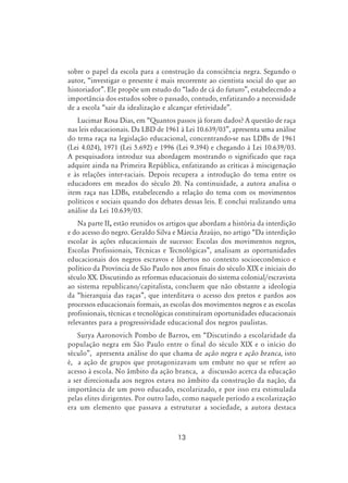 13
sobre o papel da escola para a construção da consciência negra. Segundo o
autor, “investigar o presente é mais recorrente ao cientista social do que ao
historiador”. Ele propõe um estudo do “lado de cá do futuro”, estabelecendo a
importância dos estudos sobre o passado, contudo, enfatizando a necessidade
de a escola “sair da idealização e alcançar efetividade”.
Lucimar Rosa Dias, em “Quantos passos já foram dados? A questão de raça
nas leis educacionais. Da LBD de 1961 à Lei 10.639/03”, apresenta uma análise
do tema raça na legislação educacional, concentrando-se nas LDBs de 1961
(Lei 4.024), 1971 (Lei 5.692) e 1996 (Lei 9.394) e chegando à Lei 10.639/03.
A pesquisadora introduz sua abordagem mostrando o significado que raça
adquire ainda na Primeira República, enfatizando as críticas à miscigenação
e às relações inter-raciais. Depois recupera a introdução do tema entre os
educadores em meados do século 20. Na continuidade, a autora analisa o
item raça nas LDBs, estabelecendo a relação do tema com os movimentos
políticos e sociais quando dos debates dessas leis. E conclui realizando uma
análise da Lei 10.639/03.
Na parte II, estão reunidos os artigos que abordam a história da interdição
e do acesso do negro. Geraldo Silva e Márcia Araújo, no artigo “Da interdição
escolar às ações educacionais de sucesso: Escolas dos movimentos negros,
Escolas Profissionais, Técnicas e Tecnológicas”, analisam as oportunidades
educacionais dos negros escravos e libertos no contexto socioeconômico e
político da Província de São Paulo nos anos finais do século XIX e iniciais do
século XX. Discutindo as reformas educacionais do sistema colonial/escravista
ao sistema republicano/capitalista, concluem que não obstante a ideologia
da “hierarquia das raças”, que interditava o acesso dos pretos e pardos aos
processos educacionais formais, as escolas dos movimentos negros e as escolas
profissionais, técnicas e tecnológicas constituíram oportunidades educacionais
relevantes para a progressividade educacional dos negros paulistas.
Surya Aaronovich Pombo de Barros, em “Discutindo a escolaridade da
população negra em São Paulo entre o final do século XIX e o início do
século”, apresenta análise do que chama de ação negra e ação branca, isto
é, a ação de grupos que protagonizavam um embate no que se refere ao
acesso à escola. No âmbito da ação branca, a discussão acerca da educação
a ser direcionada aos negros estava no âmbito da construção da nação, da
importância de um povo educado, escolarizado, e por isso era estimulada
pelas elites dirigentes. Por outro lado, como naquele período a escolarização
era um elemento que passava a estruturar a sociedade, a autora destaca
 